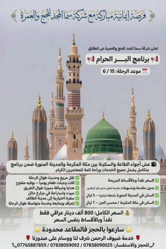 ✨ بسم الله وعلى بركة الله ✨

تعلن شركة سما المجد للحج والعمرة🕋 عن برنامج البـــــــر 🚎
 لشهر محرم الحرام 🌙📅 تاريخ الرحلة
: 15 / 6 إلى 6/20

🔹 البرنامج يشمل كافة الخدمات🔹 السفر نقداً وبالأقساط المريحة🔹 بدون مقدمة وبتسهيلات مناسبة لحاملين ماستر كارد الرافدين  فقط✅ 

السعر الكلي 800 ألف دينار عراقي

الإستقطاع 80 ألف عراقي لكل شهر 

🕌 تفاصيل البرنامج:

📍 السكن في المدينة المنورة
المنطقة المركزية — 3 ليالٍ

📍 السكن في مكة المكرمة محبس الجن — 6 ليالٍ

🍽️ البرنامج يشمل ثلاث وجبات طعام بوفيه مفتوحه طوال الرحلة

🎁 هدايا وضيافة مميزة:▪️ ضيافة الطريق▪️ مبيت في مزارع حائل▪️ جنطة كبيرة + حرام سفر▪️ سفرة اختيارية إلى جدة

📞 للحجز والاستفسار:
***********
***********
 ***********

سارعوا بالحجز فالمقاعد محدودة 🌹
