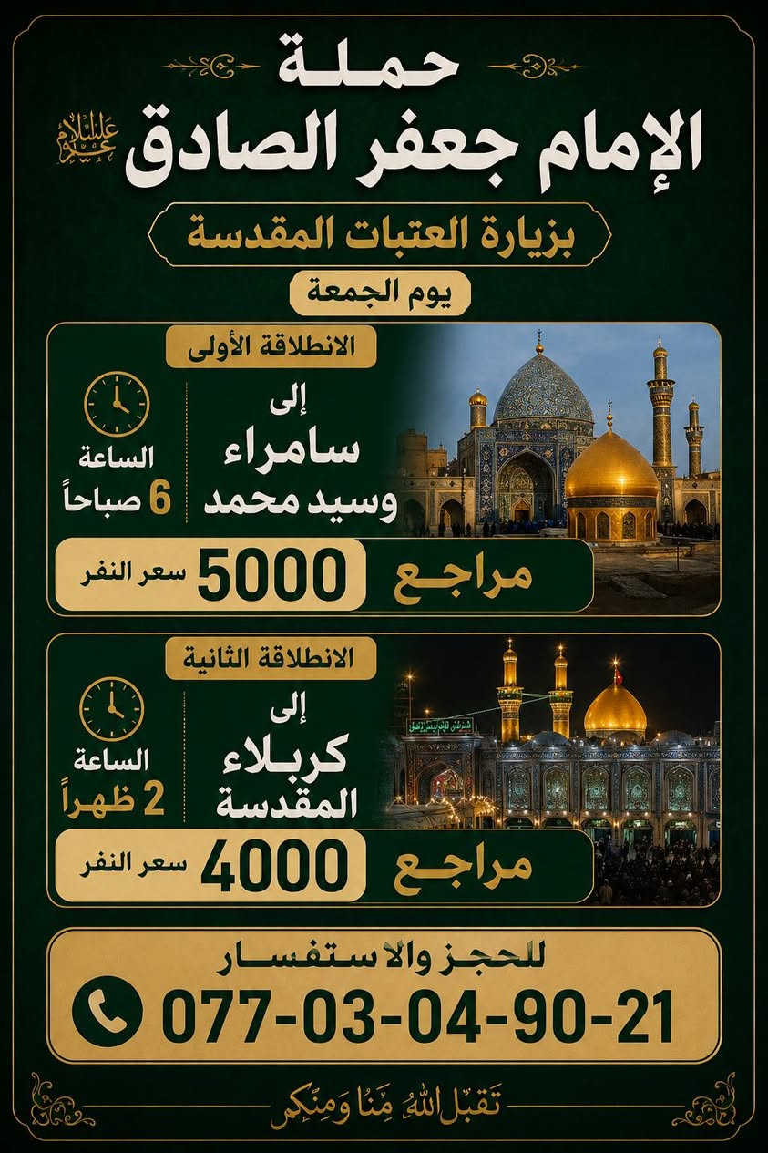 حمله الإمام جعفر الصادق (ع)
بغداد الشعب شارع عدن قرب سوق 4000 الف

   الحجز والاستفسار اتصال *********** حيدر 

يوم الثلاثاء

سياره رقم 1

إلى كربلاء المقدسة الساعه 10 صباحا الرجوع عنده إكمال المراسيم سعر النفر 6000 الف مرجع

سياره رقم 2

إلى كربلاء المقدسة الساعه 1 ضهرا الرجوع عنده إكمال المراسيم سعر النفر 6000 الف مرجع.

__________________________________________

يوم الأربعاء

إلى الأمام الكاضم الساعه 5 عصرا الرجوع الساعه 9 ونص بليل سعر النفر 1000 دينار مرجع

__________________________________________

يوم الخميس

سياره رقم 1

. إلى كربلاء المقدسة الساعه 1 ضهرا الرجوع الساعه 8 ونص ليلا سعر النفر 4000 الف مرجع

سياره رقم 2

إلى كربلاء المقدسة الساعه 9 بليل الرجوع الساعه 4 ونص صباحا سعر النفر 4000 الف مرجع

سياره رقم 3

إلى النجف الاشرف الساعه 11 ليلا الرجوع الساعه 8 صباحا سعر النفر 6000 الف مرجع

__________________________________________

يوم الجمعه

سياره رقم 1

إلى سامراء وسيد محمد الساعه 6 صباحا الرجوع الساعه 2 ضهرا سعر النفر 5000 الف مرجع

سياره رقم 2

إلى كربلاء المقدسة الساعه 2 ضهرا الرجوع الساعه 9 بليل سعر النفر 4000 الف مرجع

سياره رقم 3

إلى مرقد العلويه شريفه بنت الحسن وكربلاء المقدسه المبيت في كربلاء الساعه 4 عصرا الرجوع الساعه 4 ونص صباحا سعر النفر 6000 الف مرجع

__________________________________________
