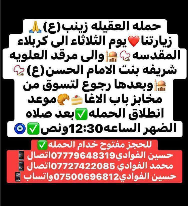ياالله🤍📣تعلن حمله العقيله زينب(ع)📣يوم الثلاثاء عن زيارتها🤲إلى كربلاء المقدسه🕌📿والى مرقد العلويه شريفه بنت الامام الحسن(ع)🕌📿وبعدها رجوع لتسوق من أفران ومخابز باب الاغا🥖🍰الانطلاق بعد صلاة الضهر الساعه12:30ونص🕧🙏ذهاب واياب🙏والرجوع حسب اتفاق الزوار ✅ 😍مكان التجمع الشعله الأولى جامع الإمام علي ع والشعله ام نجم شارع الأمين حسينيه الصديقه للحجز والاستفسار مفتوح ***********الاتصال📲📞✅
🔙📞***********الاتصال🔙📲 ***********واتساب✅
#السلام_عليك_يااباعبدالله_الحسين_#
