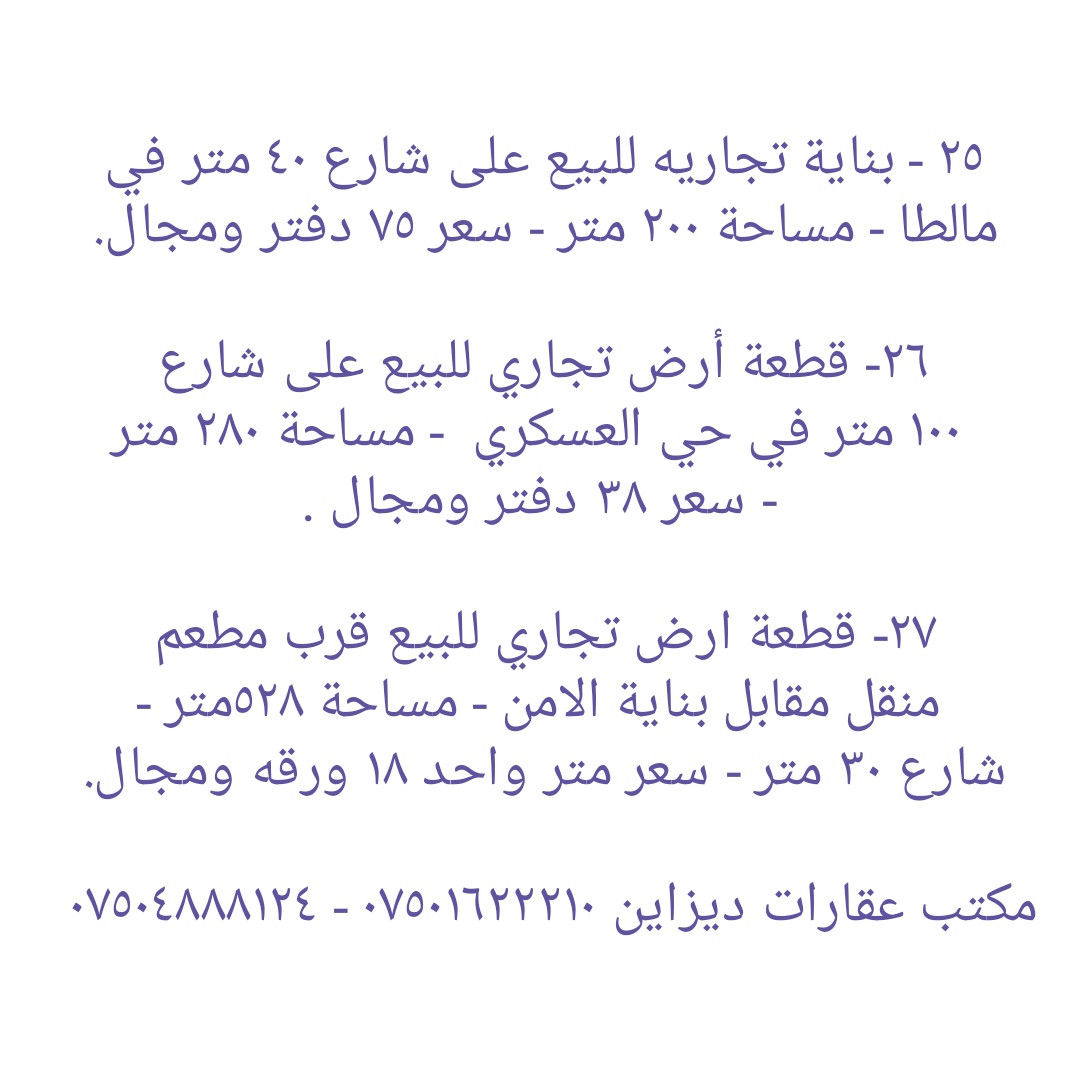 * قطع أراضي تجاريه و بنايات تجاريه للبيع في دهوك ........ ١- هيكل بناية تجاريه للبيع في مالطا اسلام - واجهه جنوب  - مساحة ٢٥٠ متر - شارع ٣٠ متر - سعر ٣٨ دفاتر ومجال . ٢- قطعه تجاريه للبيع على شارع ٣٠ متر في ماسيك - واجهه جنوب - مساحة ٢٠٠ متر - سعر ٣٨ دفاتر ومجال ٣- بناية تجاريه للبيع على شارع ٣٠ متر في حي العسکري - يتكون من مخزن و طابق واحد - واجهه جنوب - مساحة ٢٠٠ متر - سعر متر واحد ٢٢ دفاتر و ٥٠ ورقه وبها مجال.  ٤-  أرض تجاري للبيع على شارع ٣٠ متر في ماسيك - واجهه شمال - مساحة ٤٥٠ متر - سعر ٤٧ دفاتر وبها مجال . ٥- قطعة أرض تجاريه للبيع في ايتوت على شارع خدمي خط السريع - واجهه جنوب - مساحة ٢٥٠ متر - سعر ٢٨ دفاتر وبها مجال.  ٦- قطعة أرض تجاريه للبيع مقابل شقق MRF كشتيار شارع ٤٠ متر- واجهه جنوب و شمال - مساحة ٤٠٠ متر - سعر ٨٠ دفاتر ومجال . ٧- قطعه أرض تجاريه للبيع في بروشكى على شارع سوق العصري - ركن جنوب شرق - مساحة ٢٢٩ متر - سعر ٢٢ دفاتر ومجال . ٨- قطعه أرض تجاريه للبيع في سوق دهوك قرب حلويات سيدو - رکن شمال شرق - مساحة ٢٤٦ متر - سعر ٣٥ دفاتر ومجال  ٩- قطعه أرض تجاريه للبيع في سوق دهوك قرب باهيف - مساحة ٢٤٨ متر - روكن شمال غرب - سعر ٦٥ دفاتر وبها مجال . ١٠- قطعة أرض (تجاری) على شارع ١٠٠ متر للبيع في ايتوت - مساحة ١٥٧٤ متر - ٤ واجھە شمال و جنوب و شرق و غرب - سعر ١٠٠ دفاتر وبها مجال . ١١- قطعة أرض تجاريه للبيع على شارع ٣٠ متر في حي العسکري العلى - ركن شمال شرق - مساحة ٣٠٠ متر - سعر ٢٠ دفاتر وبها مجال . ١٢- قطعة ارض تجاريه للبيع في حي العسكري السفلى - مساحة ٢٠٠ متر شارع ٣٠ متر - سعر ٣٠ دفاتر ومجال . ١٣- قطعة ارض تجاريه للبيع في مالطا على شارع ٦٠ متر - مساحة ٣٨٣ متر - رکن شمال شرق- سعر ٨٥ دفاتر وبها مجال . ١٤- بناية تجاريه للبيع في ماسيك على شارع ٣٠ متر - مساحة ٢٠٠ متر - واجهه جنوب - سعر ٤٥ دفاتر ومجال . ١٥- قطعة أرض تجاريه للبيع في نزاركى على خدمي خط السريع - مساحة ٧١٧ متر - سعر ٥٧ دفاتر وبها مجال . ١٦- قطعه تجاريه للبيع في جمعية كرى باصي شارع ٢٠ متر - مساحة ٢٠٠ متر - سعر ٣٠ دفاتر ومجال . ١٧- قطعة ارض تجاري للبيع على شارع خط سريع في مالطا نصارى - مساحة ٧٥٠ متر - واجھە جنوب - سعر متر واحد ٢٢٠٠ دولار ومجال. ١٨- قطعة ارض تجاري للبيع على شارع خط سريع في شندوخا - مساحة ١٦٠٠ متر - واجھە جنوب شرق - سعر متر واحد ١٥٠٠ دولار وبها مجال. ١٩- قطعه أرض تجاري للبيع على شارع خدمي خط سريع في حي العسکري - واجهه جنوب - مساحة ٣٠٠ متر - سعر ٤٨ دفتر ومجال  ٢٠- قطعه أرض تجاري للبيع في حي العسکري قرب شقق مشروع فرنسي ١ - مساحة ٨٣١ متر تجاريه - شارع ٣٠ متر - سعر ٦٥ دفاتر وبها مجال.  ٢١- بناية تجاريه للبيع في ماسيك ٢ - شارع ٣٠ متر - مساحة ٢٢٠ متر - وارد شهري ٣ مليون دينار - سعر ٥٩ دفتر ومجال . ٢٢- بناية تجاريه للبيع في زركا - مساحة ٢٠٠ متر - شارع ٣٠ متر - وارد ٢ مليون و ٨٠٠ الف - سعر ٥٠ دفتر ومجال.  ٢٣- قطعه تجاريه للبيع في ماسيك ١ - مساحة ٢٢٥ متر - واجهه شمال شارع ٣٠ متر - سعر ٤٩ دفاتر . ٢٤- قطعة أرض تجاري للبيع خلف بنك شرق الأوسط و فندق ماريا- واجهه شمال - مساحة ٣٧٨ متر - يسمح بناء ٤ طوابق شقق - سعر ٢٥ دفاتر وبها مجال . ٢٥ - بناية تجاريه للبيع على شارع ٤٠ متر في مالطا - مساحة ٢٠٠ متر  - وارد شهري ٢٥٠٠ دولار- سعر ٧٥ دفتر ومجال.  ٢٦- قطعة أرض تجاري للبيع على شارع ١٠٠ متر في حي العسکري  - مساحة ٢٨٠ متر - سعر ٣٨ دفتر ومجال . ٢٧- قطعة ارض تجاري للبيع قرب مطعم منقل مقابل بناية الامن - مساحة ٥٢٨متر - شارع ٣٠ متر - سعر متر واحد ١٨ ورقه ومجال. ------------------ تلفون :- ***********   *********** مكتب عقارات ديزاين - دهوك حي الشرطه خلف مركز شرطة خبات
