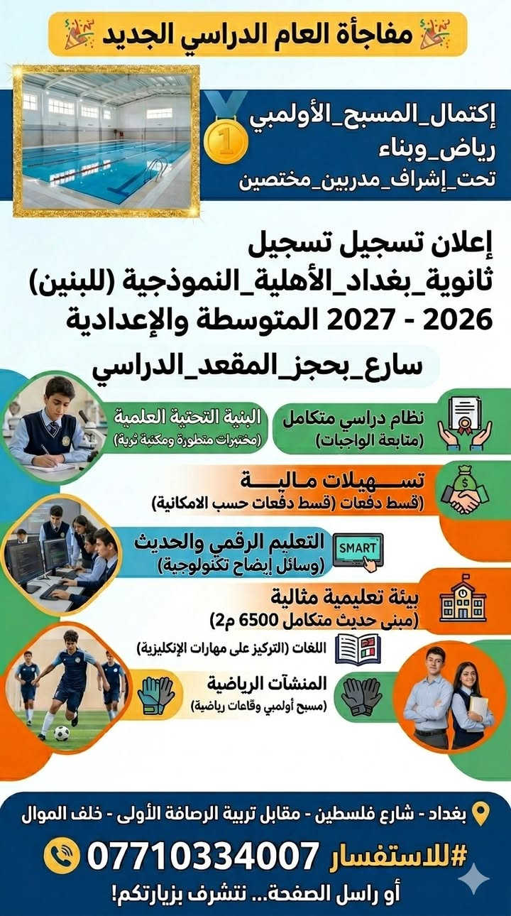 #اعلان_اعلان_اعلان
تعلن ثانوية بغداد الأهلية النموذجية للبنين عن فتح أبوابها واستقبال الطلبة الجدد للتسجيل في صفوف المرحلة (#المتوسطة #والإعدادية) للعام الدراسي 2026 - 2027  فعلى الراغبين بالتميز الإسراع بحجز المقعد الدراسي.
🏊‍♂️ #مفاجأة_العام_الدراسي_الجديد
يسرنا أن نعلن لأولياء أمورنا الكرام وطلبتنا الأعزاء عن إكمال المسبح الأولمبي المغلق داخل مبنى المدرسة، لتوفير أعلى مستويات الأنشطة الرياضية والترفيهية لبناء جيل صحي وقوي تحت إشراف مدربين مختصين
🎓 بإدارة كفؤة وكادر تدريسي متميز (من أصحاب الخبرة والكفاءة)
✨ #ما_يميزنا:
📚 نظام دراسي متكامل: التركيز على إكمال الواجبات والتحضير اليومي ومسؤولية المتابعة داخل المدرسة، مع إجراء المراجعات المستمرة والمركزة للامتحانات الشهرية والوزارية.
💳 تسهيلات مالية: يدفع القسط السنوي بشكل #دفعات_حسب_الامكانية لتخفيف العبء عن كاهل العوائل الكريمة.
🏫 بيئة تعليمية مثالية: تبلغ مساحة المدرسة 6500 متر مربع بمبنى حديث متكامل مصمم وفق أرقى المعايير التعليمية.
🏆 المنشآت الرياضية والبدنية: مسبح أولمبي متكامل ومتطور، وقاعات مجهزة للرياضات الدفاعية وبناء اللياقة البدنية.
📖 المناهج الدراسية: نعتمد المناهج المقررة من وزارة التربية العراقية مدعومة بمناهج إثرائية متطورة لتقوية المدارك العلمية.
❄️ بيئة مريحة وآمنة: المدرسة مجهزة بالكامل بوسائل التبريد والتدفئة المركزية لراحة الطلبة، مع نظام متطور متكامل من كاميرات المراقبة.
💻 التعليم الرقمي والحديث: استخدام أحدث وسائل الإيضاح التكنولوجية (Smart board و Data show) في القاعات الدراسية.
🗣️ تقوية اللغات: التركيز العالي على مهارات اللغة #الإنكليزية (قراءة - كتابة - محادثة) لتهيئة الطلبة للمستقبل الأكاديمي.
🔬 البنية التحتية العلمية: مختبرات علمية متطورة وحديثة خاصة لدروس (الفيزياء، الكيمياء، الأحياء، والحاسوب) بالإضافة إلى مكتبة مركزية ثرية.
🚌 خطوط نقل: توفر خطوط نقل مريحة وآمنة تغطي كافة المناطق.
👔 مظهر أكاديمي لائق: زي موحد خاص بالمدرسة بجودة عالية وتصاميم عصرية تليق بطلبة المرحلة الثانوية.
📱 متابعة إلكترونية مستمرة: قنوات تواصل خاصة لكل مرحلة دراسية لمتابعة الواجبات والتبليغات مع أولياء الأمور أولاً بأول.
📍 للتسجيل يرجى زيارة مبنى المدرسة الكائن في:
بغداد - شارع فلسطين - مقابل مديرية تربية الرصافة الأولى - خلف الموال - محلة 510.
📞 للاستفسار والاتصال: ***********
أو مراسلة الصفحة مباشرة... نتشرف بزيارتكم!
