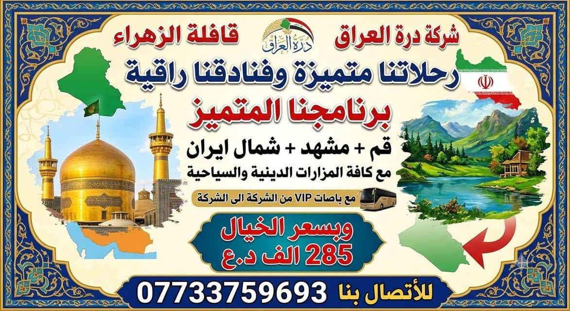 اللهم صل على محمد وال محمد 

شركه درة العراق 

قافله الزهراء (ع)

قم ومشهد وشمال ايران 285 الف دينار عراقي

وكافه الخدمات ابحذث الفنادق 

قم ومشهد 190 الف 

البرنامج يشمل جميع الخدمات السياحيه والدينيه وجبات الطعام في مشهد 

الباصات رجال اعمال ٢٥ مقعد  

موقع الشركه نهايه شارع النجمه شركه درة العراق 

ملاحضه الفنادق من احدث الفنادق باغ خلف يزد لمطل على

 الامام الرضا  الفندق  وفي قم  فندق تشريفات على السيده

 
   والشمال مطل على البحر 

 ويتوفر الانظام القساط المريح بدون مقدمه 

ملاظه البرنامج يشمل جميع الخدمات بدون اي اضافه حته بل برنامج السياحي والديني 

*********** حجي كرار المياحي 
***********حجي كرار المياحي 
المقاعد محدوده 
  ومن الله التوفيق
