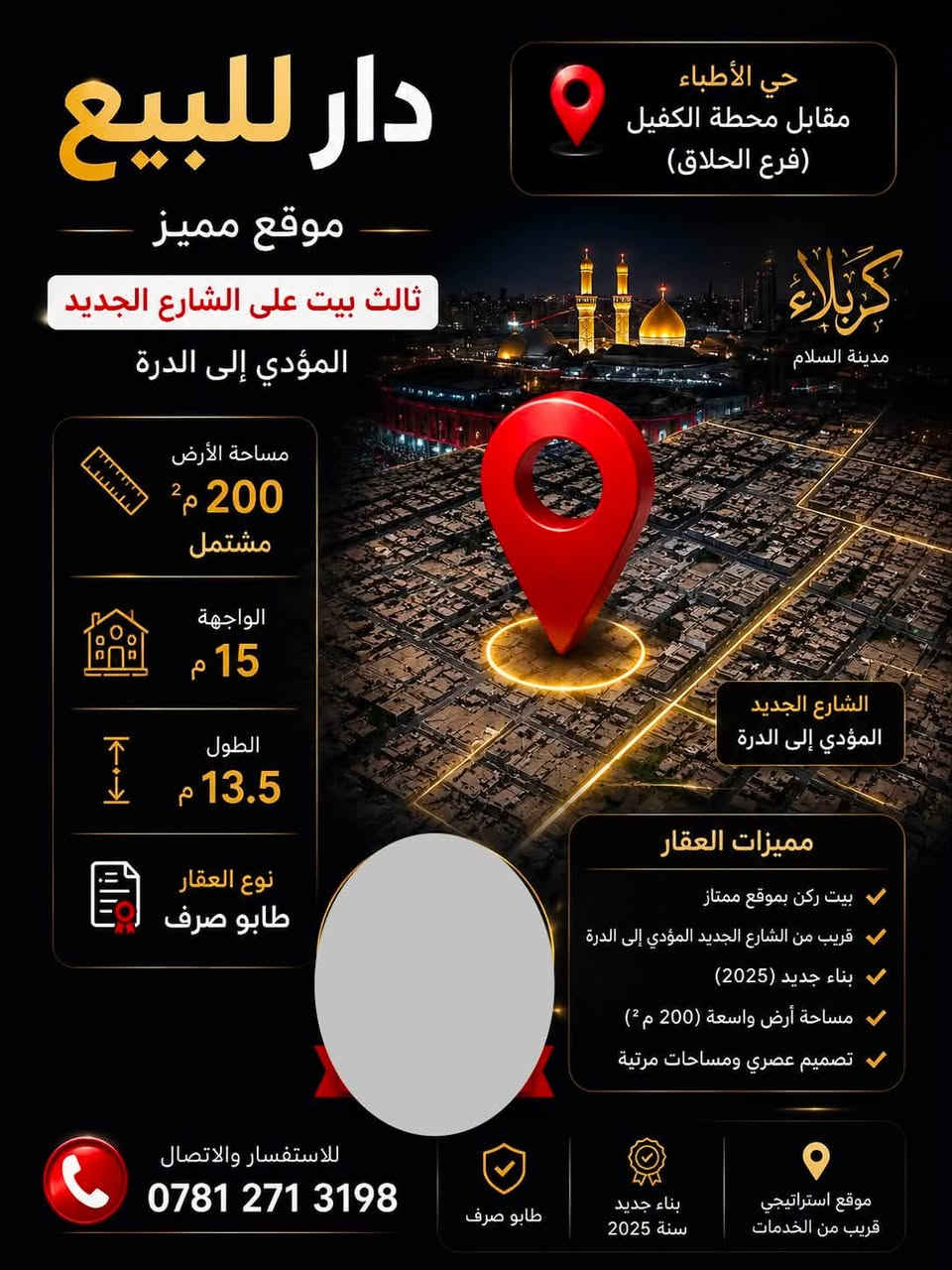 🏡 للبيع – منزل مميز (بيت ركن) في حي الأطباء / كربلاء 🏡
✨ فرصة لا تُعوّض لامتلاك منزل حديث البناء (2025)

📍 الموقع:

حي الأطباء – مقابل محطة باب الكفيل، ويبعد فقط 4 بيوت عن شارع الإمام علي الجديد.

📐 مساحة الأرض: 200 م²

🏠 تفصيل المنزل:

بيت ركن مقسّم إلى وحدتين (150 م² + 50 م²)، مما يجعله مناسبًا للسكن العائلي أو للاستثمار.

🔹 الوحدة الأولى (150 م²) – طابقان

الطابق الأرضي:

✅ 3 غرف نوم كبيرة

✅ استقبال

✅ صالة واسعة

✅ مطبخ حار ومطبخ بارد

✅ حمام داخلي

✅ حمام خارجي

الطابق الأول:

✅ 3 غرف نوم

✅ حمام

✅ صالة كبيرة

🔹 الوحدة الثانية (50 م²) – طابقان

الطابق الأرضي:

✅ استقبال

✅ صالة

✅ مطبخ

✅ حمام داخلي

✅ حمام خارجي

الطابق الأول:

✅ غرفتا نوم

✅ حمام

⭐ مميزات إضافية:

✔️ بيت ركن بموقع مميز.

✔️ بناء حديث (2025).

✔️ المنزل مشمول بقرض الإسكان، مما يسهّل إجراءات الشراء.

✔️ قريب من شارع الإمام علي الجديد وجميع الخدمات.

💰 السعر: 380 مليون دينار عراقي.

🤝 السعر قابل للتفاوض مع الجادين.

📍 موقع المنزل:

https://maps.app.goo.gl/irCcWK4d8k3eTABM6?g_st=ic

📞 للاستفسار والتواصل:

***********
