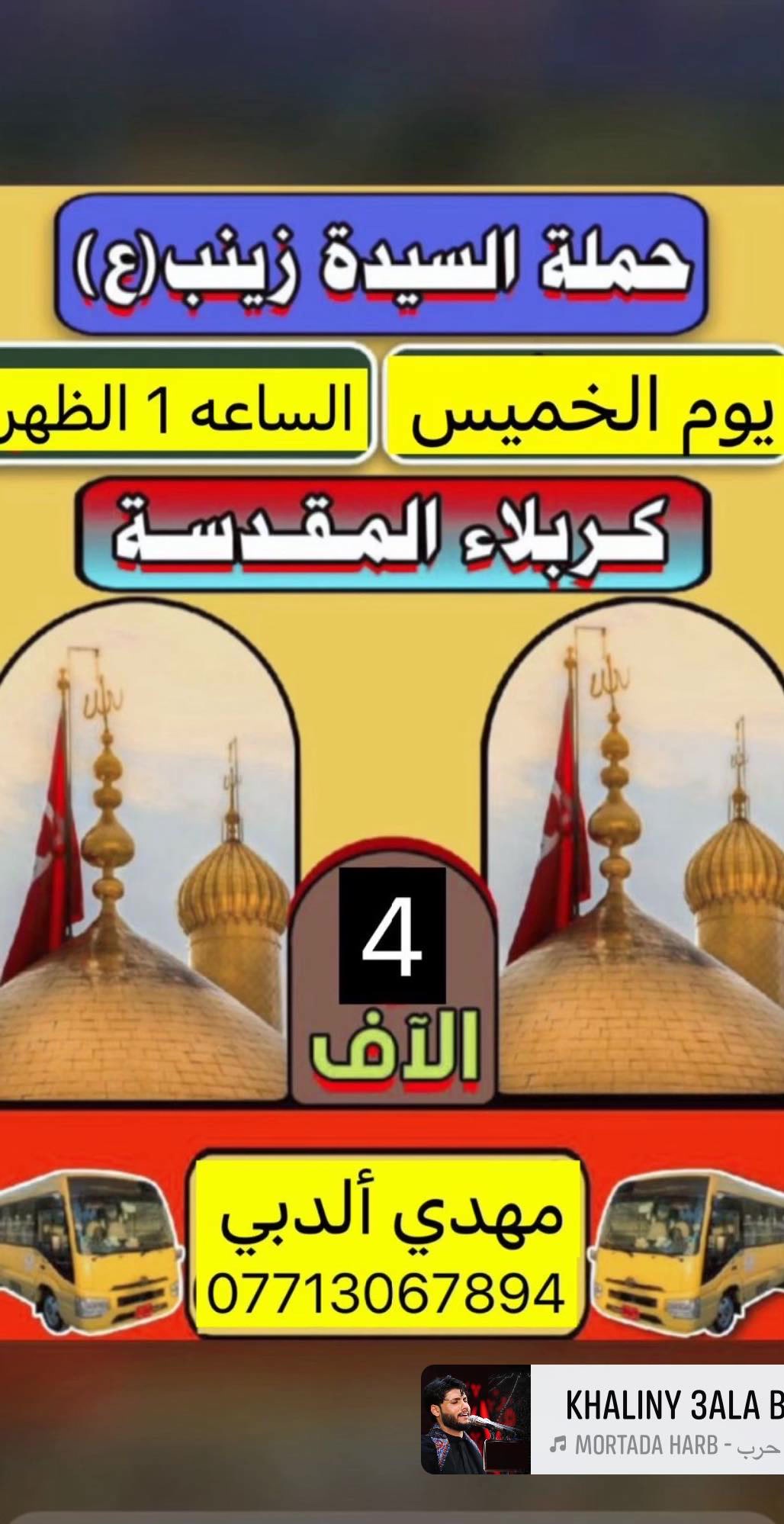 بسم الله الرحمن الرحيم
تنطلق حمله السيده زينب ع
الى كربلاء المقدسه يوم الخميس الساعه1ضهراً سعر النفر 4الف مرجع
الى النجف الاشرف  يوم الخميس الساعه 11ليلاً سعر النفر 6الف مرجع
الى كربلاء المقدسه وشريفه بنت الحسن  يوم الجمعه الساعه 4عصراً 5الف مرجع
سامراء وسيد محمد وبراهيم ابن مالك الاشتر يوم السبت الساعه 6صباحاً سعر النفر 6الف مرجع
