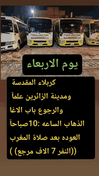 نتباه نتباه 👇
#حملة_احباب_الزهراء_
الحجز والاتصال مراسله💬 والاتصال👇
الرقم واتساب
 🔺📲 ***********
(بآدارة صفاء موزان) الحسينيه الراشديه
علمآ نجيكم اقرب نقطه داله. 
➖➖➖➖➖➖➖➖➖➖➖➖➖
برنامج. رقم 1يوم الاربعاء 

     كربلاء المقدسة ومدينة الزائرين علمآ الرجوع الئ باب الاغا
   الذهاب الساعه :10صباحآ
   العوده بعد صلاة المغرب
    ((النفر 7 الاف مرجع) )
➖➖➖➖➖➖➖➖➖➖➖➖➖
برنامج. رقم 2 يوم الاربعاء

زياره الئ الكاظميه المقدسه
الذهاب الساعه 10 صباحآ
العوده حسب الاتفاق
((سعر النفر 3 الاف مرجع))
➖➖➖➖➖➖➖➖➖➖➖
برنامج رقم 3 يوم الاربعاء.

زياره الئ الكاظميه المقدسه
الذهاب الساعه 3 عصرآ
العوده الساعه 9 اليلآ
((سعر النفر 3 الاف مرجع))
➖➖➖➖➖➖➖➖➖➖➖➖➖
للحجز والاستفسار 
أو مراسلة⬅️ علمآ نوصلكم اقرب نقطه داله   علمآ سيارة مكيفه حديثه 🚎
بآدارة صفاء موزان 
***********//📲الاتصال واتساب
***********📲الاتصل واتساب 
🙏نتمنى لكم زياره مقبوله أن شاء الله ودعاء مستجاب
ومن الله التوفيق-
