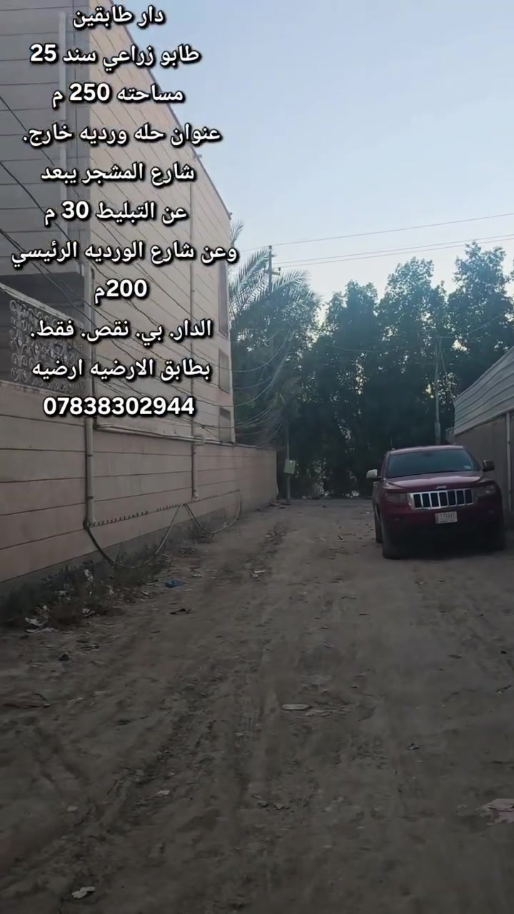 دار __طابقين ___ بنا حديث___ طابو__زراعي___سند 25>
________________مساحته 250م _______________

                 ⬇️____عنوان  الدار__⬇️
حله __ورديه__ خارج __   شارع المشجر 
يبعد عن التبليط.  30م وعن شارع الورديه. الرئيسي. 200م

 تفاصيل___البناء⬇️
الطابق الاول 
استقبال_مطبخ __كلدور__غرفه نوم ⬇️  
صحيات داخليه وصحيات خارجيه⬇️
الطابق الاول. عايز ارضيه. ولبخ الواجهيه فقط 
الطابق الثاني 
غرفتين نوم والكلدور. وغرفة.  من الغرف. نضام سويت 

___________________________________⬇️
استفسار اكثر الاتصال على الارقام الموجوده  او مراسلة الصفحه
مكتب الذهب للعقار ورديه خارج. سيف سعد بداية شارع 30
⭕️لمن يرغب  بيع عقار او شراء مراسله او الاتصال⬇️
⭕️عروض تجاريه⬇️
⭕️عروض دور حديثه⬇️
⭕️قطع اراضي -⬇️
تصوير.  وترويج. متوفر ⬇️
***********. 📞⬇️
*********** واتساب
