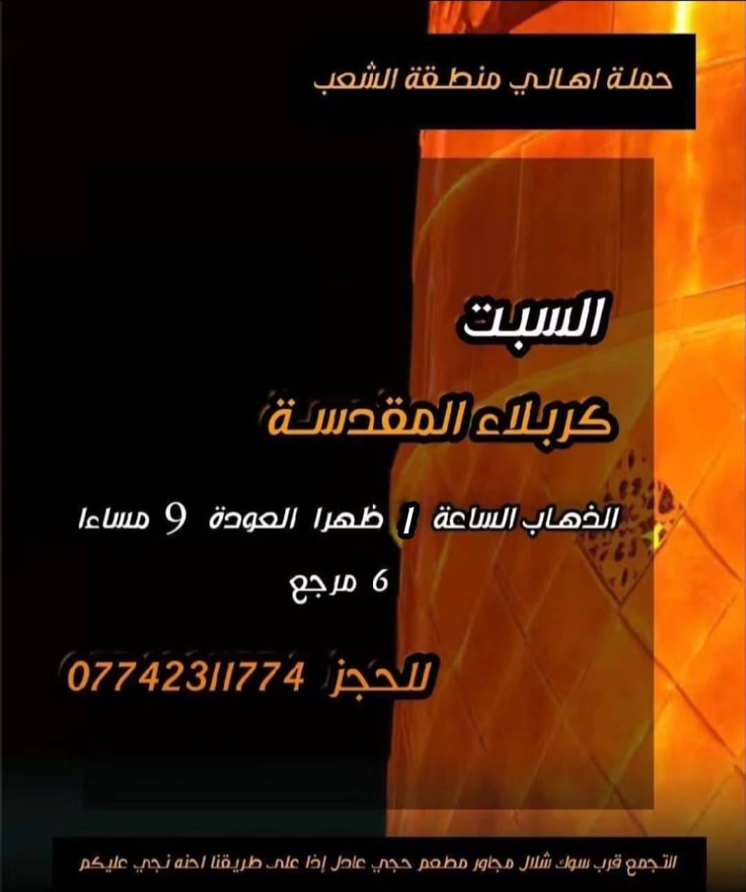 ((بسم الله الرحمن الرحيم ))
//حملـة _اهـالـي _منطـقة _الشعـب// _التجمع_ قرب_ سوك _شلال مجاور_ مطعم _حجي_ عادل// بإدارة الخادم  أبو حيدر 
 _________________________
🟢 الخميس رحلة إلى //كربلاء المقدسة// الذهاب الساعة  1 ظهرا العودة  9  مساءا  6 مرجع 
_________________________
🟢 الخميس رحلة إلى// كربلاء المقدسة //الذهاب الساعة  10 مساءا العودة  6 صباحا  6 مرجع 
_________________________
🟢الخميس رحلة إلى// النجف الأشرف// الذهاب الساعة  11 مساءا العودة  8:30 صباحا  10 مرجع 
 __________________________
🟢 الجمعـة  رحلة إلى //النجف الأشرف// والمقبرة التوزيع على الفتحات الذهاب الساعة  11 صباحا العودة  8 مساءا  10 مرجع
تكون صلاة الضهر في منطـقة الدورة لإتمام الصيام  
___________________________
🟢 الجمعـة رحلة إلى// كربلاء المقدسة// الذهاب الساعة  2 ظهرا العودة  10 مساءا  6 مرجع 
__________________________
🟢 السبت رحلة الى كربلاء المقدسة الذهاب الساعة  1 ظهرا العودة  9 مساءا  6 مرجع 
__________________________
🟢 السبت رحلة الى الإمام موسى الكاظم ع السلام الذهاب الساعة  8 مساءا العودة  12 ليلا 2000 مرجع 
__________________________
 🚌 كوسترات حديثة مكيفه 
للحجز والاستفسار اتصال  *********** 
حي أور_ الشعب_ البنوك_ صليخ _القاهره_ جامع النداء
