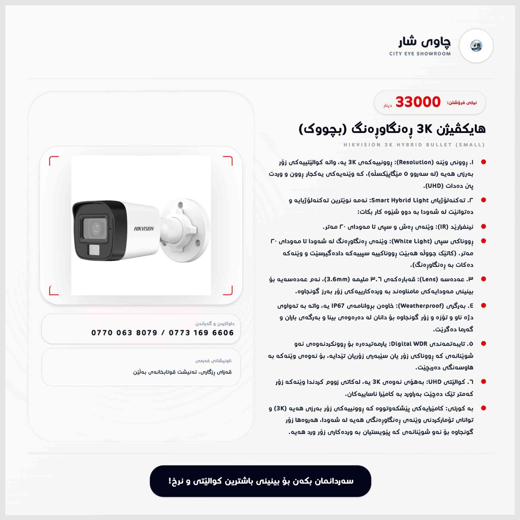 نرخ و مواسەفاتی لە ٣ جۆری کامێراکانمان
🚨 ئاسایشی ماڵ و شوێنکارەکەت بە ئێمە بسپێرە! 🚨
✅ جۆری یەکەم: 3K گەورە (دەنگدار + وێنەی شەوانە بە ڕەنگ).
✅ جۆری دووەم: 3K بچووک (وێنەی شەوانە بە ڕەنگ و وردکاری بەرز).
✅ جۆری سێیەم: ٢ مێگاپێکسڵ (دەنگدار + وێنەی شەوانە بە ڕەنگ).
✨ چاوی شار - متمانە و کوالێتی دروشمی ئێمەیە!
📍 ناونیشان: قەزای ڕزگاری، تەنیشت قوتابخانەی بەڵێن، بەرامبەر کافتریا و بلیاردی ڕۆما.
📞 پەیوەندی:
***********-***********
