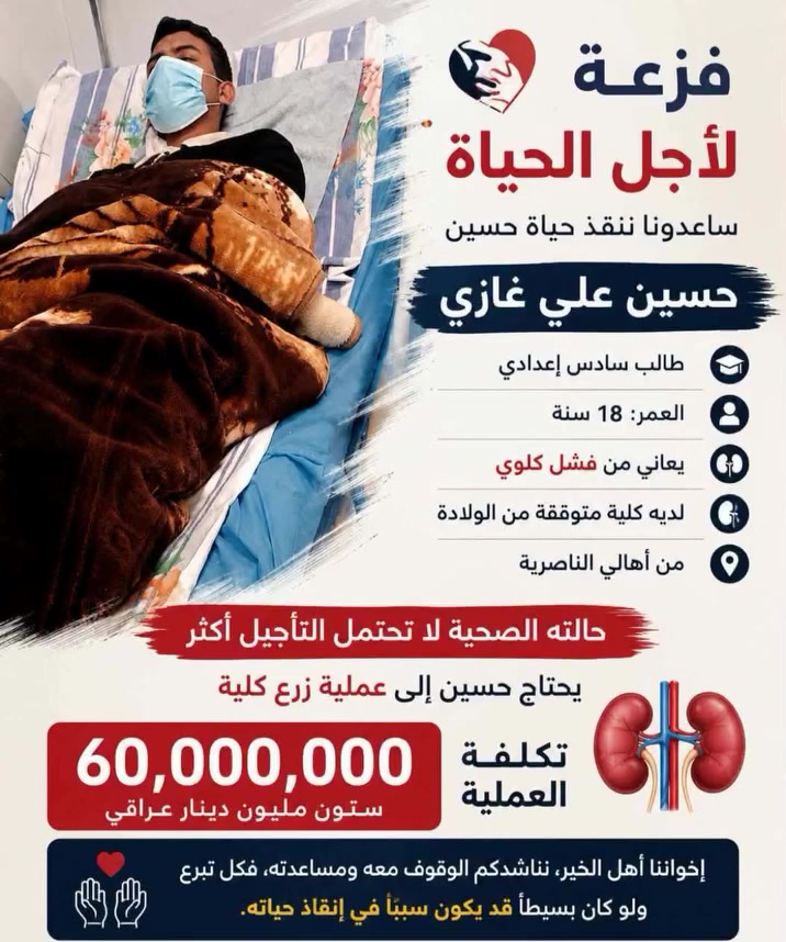 انطلاق حملة تبرع للمريض الشاب (حسين علي) احد المرضى المصابين بالعجز الكلوي .
نحتاج تبرعكم لقضاء حاجة الشاب كلفة العملية 60 مليون زراعة كلى

الشاب حسين علي طالب السادس العلمي مصاب بالعجز الكلوي ويحتاج فزعتكم ياشباب الناصريه وذي قار والعراق.
اهل الغيره والشهامه اليحب يتبرع على رقم الماستر كارد 
8485785284

للاتصال على الرقم :
***********
د.حسين الغزي

‭+964 780 764 4303‬
ابو رضوان الفرطوسي
