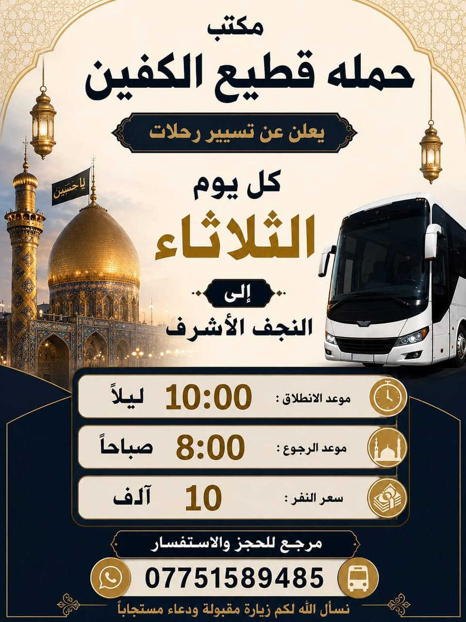 #انتباه #انتباه #انتباه 

#تعلن_حمله_قطيع_الكفين 

برنامج يوم الثلاثاء #كربلاء_المقدسه 🕌
الانطلاق 2 ضهرا والعوده 10 ليلا 
سعر النفر 7 الاف مرجع 

🌺🌺🌺🌺🌺🌺🌺🌺🌺🌺🌺🌺🌺🌺🌺

برنامج يوم الثلاثاء #كربلاء_المقدسه 🕌
الانطلاق 9 ليلا والعوده بعد صلاه الفجر 
سعر النفر 7 آلاف مرجع 

🌺🌺🌺🌺🌺🌺🌺🌺🌺🌺🌺🌺🌺🌺🌺

برنامج يوم الثلاثاء #النجف_الاشرف 🕌
الانطلاق 10 ليلا والعوده 8 صباحا 
سعر النفر 10 الاف مرجع 

🌺🌺🌺🌺🌺🌺🌺🌺🌺🌺🌺🌺🌺🌺🌺

برنامج يوم الاربعاء #الكاظميه_المقدسه 🕌
الانطلاق 3 عصرا والرجوع ليلا حسب الاتفاق 
سعر النفر 3 الاف مرجع 

🌺🌺🌺🌺🌺🌺🌺🌺🌺🌺🌺🌺🌺🌺🌺

برنامج يوم الأربعاء  #كربلاءالمقدسة 🕌
الذهاب 9 ليلا والعوده بعد صلاه الفجر 
سعر النفر 7 الاف مرجع 

🌺🌺🌺🌺🌺🌺🌺🌺🌺🌺🌺🌺🌺🌺🌺

برنامج يوم الخميس2️⃣ #كربلاءالمقدسة 🕌
الذهاب 8 ليلا والعوده بعد صلاه الفجر 
سعر النفر 7 الاف مرجع 

🌺🌺🌺🌺🌺🌺🌺🌺🌺🌺🌺🌺🌺🌺🌺

برنامج يوم الخميس3️⃣ #النجف_الاشرف 🕌
الذهاب 10 ليلا والرجوع 9 صباحا 
سعر النفر 10 الاف مرجع 

🌺🌺🌺🌺🌺🌺🌺🌺🌺🌺🌺🌺🌺🌺🌺

برنامج يوم الجمعه 1️⃣#سامراء_المقدسه وسيد محمد 🕌
الانطلاق 6 صباحا والرجوع حسب الاتفاق 
سعر النفر 10 الاف مرجع 

🌺🌺🌺🌺🌺🌺🌺🌺🌺🌺🌺🌺🌺🌺🌺
برنامج يوم الجمعه 3️⃣ #كربلاء_المقدسه
الانطلاق 8 ليلا والرجوع بعد صلاه الفجر 
سعر النفر 7 الاف مرجع 

🌺🌺🌺🌺🌺🌺🌺🌺🌺🌺🌺🌺🌺🌺🌺

برنامج يوم الجمعه 3️⃣ #النجف_الاشرف 
الانطلاق 10 ليلا والرجوع 9 صباحا 
سعر النفر 10 الاف مرجع 

🌺🌺🌺🌺🌺🌺🌺🌺🌺🌺🌺🌺🌺🌺🌺

الحجز والاستفسار: متوفر واتساب 

( *********** ) سجاد الشيخ

