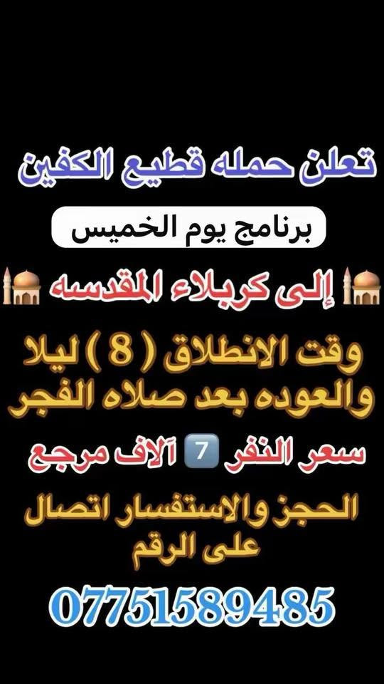 #انتباه #انتباه #انتباه
#تعلن_حمله_قطيع_الكفين 

برنامج يوم الخميس2️⃣ #كربلاءالمقدسة 🕌
الذهاب 8 ليلا والعوده بعد صلاه الفجر 
سعر النفر 7 الاف مرجع 

🌺🌺🌺🌺🌺🌺🌺🌺🌺🌺🌺🌺🌺🌺🌺

برنامج يوم الخميس3️⃣ #النجف_الاشرف 🕌
الذهاب 10 ليلا والرجوع 9 صباحا 
سعر النفر 10 الاف مرجع 

🌺🌺🌺🌺🌺🌺🌺🌺🌺🌺🌺🌺🌺🌺🌺

برنامج يوم الجمعه 1️⃣#سامراء_المقدسه وسيد محمد 🕌
الانطلاق 6 صباحا والرجوع حسب الاتفاق 
سعر النفر 10 الاف مرجع 

🌺🌺🌺🌺🌺🌺🌺🌺🌺🌺🌺🌺🌺🌺🌺
برنامج يوم الجمعه 3️⃣ #كربلاء_المقدسه
الانطلاق 8 ليلا والرجوع بعد صلاه الفجر 
سعر النفر 7 الاف مرجع 

🌺🌺🌺🌺🌺🌺🌺🌺🌺🌺🌺🌺🌺🌺🌺

برنامج يوم الجمعه 3️⃣ #النجف_الاشرف 
الانطلاق 10 ليلا والرجوع 9 صباحا 
سعر النفر 10 الاف مرجع 

🌺🌺🌺🌺🌺🌺🌺🌺🌺🌺🌺🌺🌺🌺🌺

الحجز والاستفسار: متوفر واتساب 

( *********** ) سجاد الشيخ
