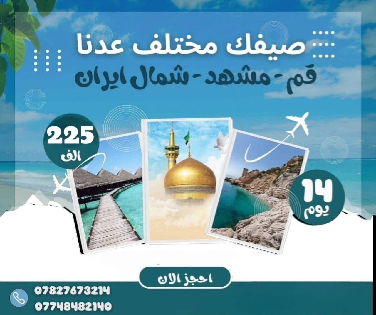 كروبات ايران من شركة سما الشارقة للسفر والسياحة
 
رقم. الإجازة. السياحية.  (658)
#يوجد_الذهاب_طيران_العوده_بر_السعر_325_الف  قم. مشهد. 
#يوجد_الذهاب_طيران_العوده_طيران_السعر_530_الف. قم مشهد. 
#حدد_وجهتك_والباقي_علينا
 ______________________

البرنامج الاول:  قم  ومشهد ونيشابور  VIP
باصات( VIP). 170 الف 3 وجبات طعام  في مشهد 
مدة الرحله (11 يوم )
3 ليالي 4 ايام في قم المقدسه 
 3 ليالي 4ايام في مشهد المقدسه 
برنامج الرحله هي :-
1- قم ( جامع جمكران , الاربعين علوية , بيت النور )
2- مشهد ( مرقد الامام الرضا، قدم الامام , ياسر وناصر جبل النور كوهسنجي
3.نيشابور باغ مشهد
----------------------------------
ملاحظة :- يكون التسكين ثلاثي ورباعي وخماسي 
ومن يرغب بغرفة ثنائيه فرق للشخصين ( 50 الف ) 
والغرفة السنكل  ( 80 الف )
___________________
جميع برامجنا تشمل
1- الذهاب والعودة من مقر الشركة الى مقر الشركة 🚎
2- جولات سياحيه دينيه 🏝
3- فنادق مميزه وممتازة قريبه على الحرم والاضرحه الشريفة 🏩
4- توفر لكم الشركة مترجم للأمور الطبية والعلاجية  مجانا
5- وجبات طعام في مشهد  فقط 
ملاحظة ": عند تسليم جواز لايمكن إلغاء المقاعد او كنسلتها لأي سبب من الأسباب وفي حال الكنسله يستقطع نصف المبلغ 

2.  استلام وتسليم الغرف ساعه 12 ضهرا 

  
كل يوم جمعه وثلاثاء رحلاتنا مستمره باصات VIP

رحلات برامج ايران. برنامج ثاني. 
البرنامج الاول :- قم شمال مشهد  ,3 وجبات طعام في مشهد فقط  
باصات (VIP)   ب 225 الف.  14 يوم  
مدة الرحله ( 14 يوم ) 
قم المقدسة ( 3 ليالي 4 ايام )
شمال ايران ( 3 ليالي 4 ايام ) 
 مشهد المقدسة(3  ليالي 4 ايام )  
برنامج الرحله هي :- 
1- قم ( جامع جمكران , الاربعين علوية , بيت النور )
2- شمال ايران (جالوس\ نمك ابرود \ بحر قزوين )
3- مشهد ( قدم الامام , ياسر وناصر جبل النور كوهسنجي )
----------------------------------الاطفال اقل من 5 سنوات مجانآ 
 السكن ثلاثي ورباعي وخماسي
 ومن يرغب بغرفة مزدوجة اضافة ( 50 الف عراقي )
 غرفة سنكل  ( 100 الف عراقي )
___________________

______________________
لمزيد من المعلومات مراجعة مقر الشركة الرئيسي في
النجف الاشرف / المدينة المائية مول سنتر جبل. عامل. الباب الرئيسي. للمول. خلف. معرض. الحوت.  شركة سما الشارقة 

للاتصال على الشركه قسم الكروبات والحجوزات 
***********
*********** 
***********
***********
متوفر حجز إلكتروني للمحافظات عن طريق الواتساب
متوفر انطلاق  في بابل.   مجسرات ثوره مقابل المشوار. وانطلاق. من. الدوانية. فلكة. النسيج.     

***********
