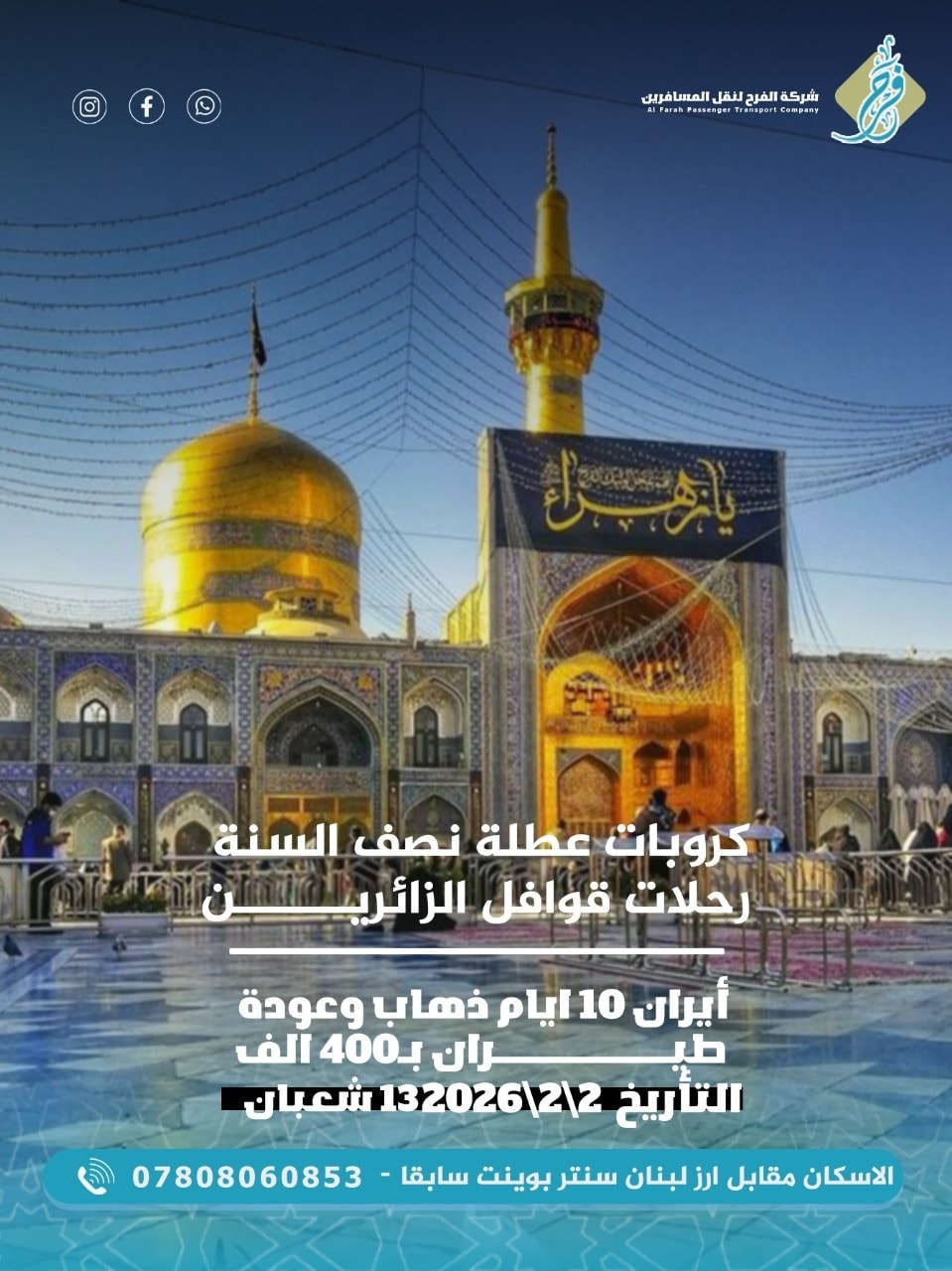 ⚡️شركة الفرح لنقل المسافرين⚡️
#رحلات_قوافل_الزائرين_للحج_والعمره🕋🕋
تقدم لكم ارقى العروض 💁‍♂️

#كروباتنا_في_نصف_السنة 
ويانه غير وغير 🥰
انت بس اختار ولا تحتار 🌐

#عطلة_نصف_السنه 
تبدء من يوم 2\2\2026
🌸🌸🌸🌸🌸🌸🌸
1️⃣ عمرة شهر شعبان
عن طريق البر 950 الف فقط
🕋🕋🕋🕋🕋🕋🕋
2️⃣ ايران 10 ايام 
قم ومشهد 400 الف فقط
🔹️🔹️🔹️🔹️🔹️🔹️🔹️
✅️البرنامج الاول⚡️ 
عمرة شهر شعبان 🕋
 في عطلة نصف السنة 
عن طريق البر باصات vip
10 ايام
ب950 الف فقط
مع 3 وجبات طعام 
وخدمة طول الطريق
فنادق 4 نجوم
المدينه بالمركزية
مكة في محبس الجن
☑️3 ايام المدينة
☑️6 ايام مكة المكرمة
مع معالم مكة والمدينة
انت معليك بس حضر جوازك وجنطتك وتعال
والباقي علينه🥰
🔹️🔹️🔹️🔹️🔹️🔹️🔹️
✅️البرنامج الثاني 
ايران 10 ايام 
☑️3 ايام في قم
☑️7 ايام في مشهد 
طيران ذهاب وعوده ✈️
عن طريق عبادان 
فنادق درجه اولى 
قريبه عن الحرم
☑️زيارة ياسر وناصر
☑️زيارة خواجة ابا صلت
☑️جبل كوسنكي
☑️شلالات ومطاعم شانديز 
🔹️🔹️🔹️🔹️🔹️🔹️🔹️
البرنامج يشمل:
☑️النقل من الشركة 
الى الشركة
 ☑️نقل داخل ايران
☑️طيران ذهاب وعوده
☑️السكن في فنادق قريبة للحرم
🔹️🔹️🔹️🔹️🔹️🔹️🔹️
للاستفار الاتصال
***********
#ابو_حمزه
او زيارة موقعنا الكائن 
في الاسكان مقابل ارز لبنان
سنتر بوينت سابقا.
#شركة_الفرح_لنقل_المسافرين🌸
