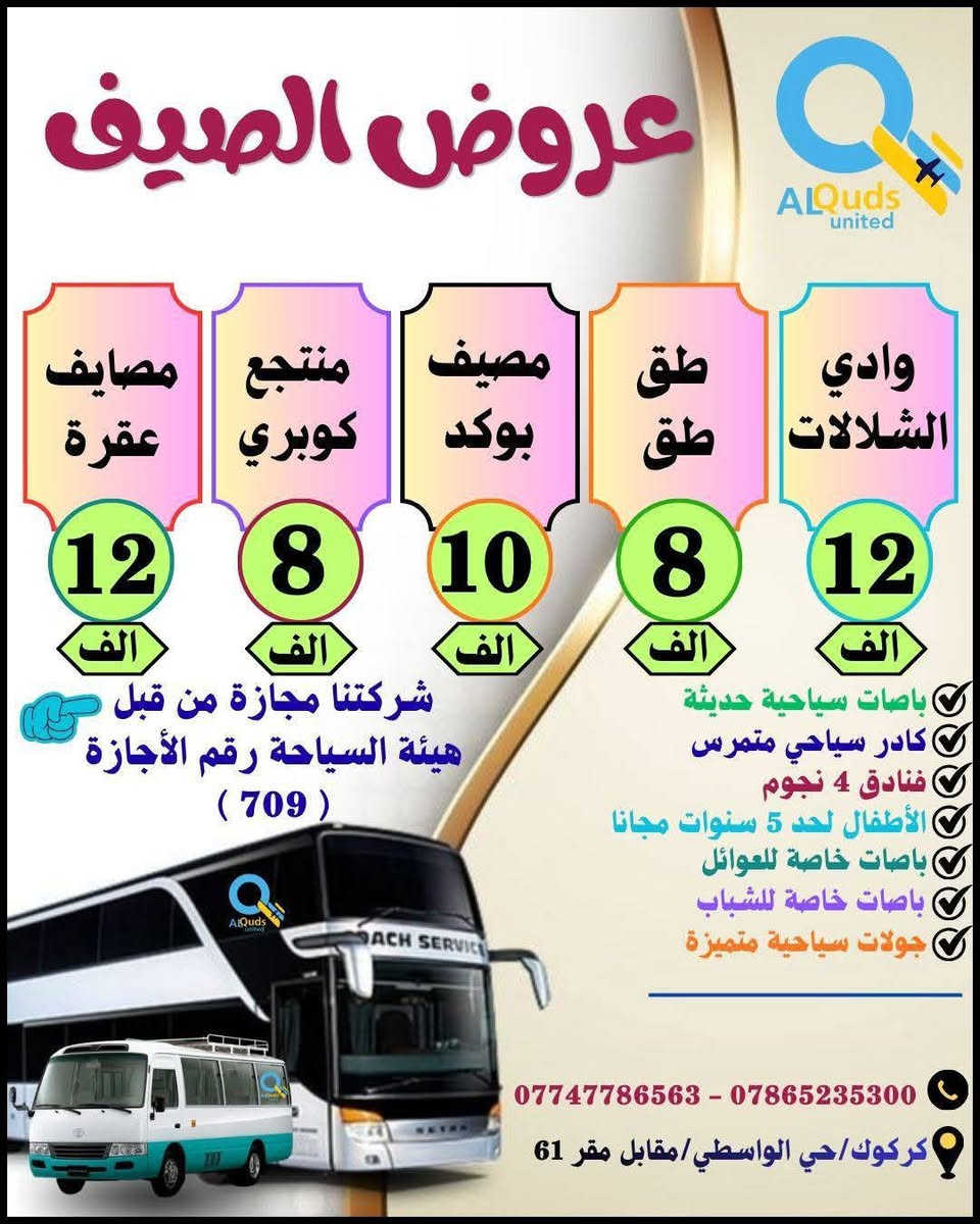 👇 #عروض_الصـــــــــــــــــيف_لشــركتنا 👇
              ســافر واكتشف جمـال الطبيعة مـــــــــع
        #القــــــــــــــــــــــــدس_المتحــــــــــــــــــــــــــدة
     💯👈عيش اجواء الصيف مع المصايف الجديدة👉💯
      🔻============================🔻

✅🔴#دوكان_داخل_سليمانية_يوم_واحد
دوكان / داخل سليمانية / مطعم / جافي لاند / ماجدي مول
👈♦سعر الشخص الواحد ( 10 الف ) 
        ـــــــــــــــــــــــــــــــــ🔹🔹ـــــــــــــــــــــــــــــــــــ 
✅🔴#احمد_اوى_داخل_سليمانية_يوم_واحد
احمد اوى/داخل سليمانية/مطعم /جافي لاند /ماجدي مول
👈♦سعر الشخص الواحد ( 12 الف)
         ــــــــــــــــــــــــــــــــ🔹🔹ـــــــــــــــــــــــــــــــــــــ
✅🔴#داخل_سليمانية_يوم_واحد 
هواري شار/جافي لاند / ماجدي مول / مطعم / بارك ازادي
👈♦ سعر الشخص الواحد ( 8 الف  ) 
         ـــــــــــــــــــــــــــــــــ🔹🔹ــــــــــــــــــــــــــــــــــ
✅🔴#مصايف_اربيل_داخل_يوم_واحد
بيخال/گلي/ شنگل بانه / ماجدي مول /مطعم /ماجدي لاند 
👈♦سعر الشخص الواحد (  12 الف )
          ـــــــــــــــــــــــــــــ🔹🔹ــــــــــــــــــــــــــــــــــــــ
✅🔴#داخل_اربيل_يوم_واحد
ماجدي لاند /مطعم/ قاعة تزلج /القلعة /حديقة الحيوانات
👈♦ سعر الشخص الواحد ( 8  الف  ) 
         ــــــــــــــــــــــــــــــــ🔹🔹ـــــــــــــــــــــــــــــــــــــ
✅🔴#وادي_الشلالات_داخل_اربيل_يوم_واحد
وادي شلالات /مطعم /ماجدي لاند /ماجدي مول 
👈♦ سعر الشخص الواحد ( 12 الف ) 
         ـــــــــــــــــــــــــــــــــ🔹🔹ــــــــــــــــــــــــــــــــــــ
✅🔴#طق_طق_يوم_واحد

👈♦سعر الشخص الواحد (  8  الف   ) 
         ـــــــــــــــــــــــــــــــــ🔹🔹ــــــــــــــــــــــــــــــــــــ
✅🔴#مصيف_بوگد_يوم_واحد

👈♦سعر الشخص الواحد ( 10  الف  ) 
          ـــــــــــــــــــــــــــــ🔹🔹ـــــــــــــــــــــــــــــــــــــ
✅🔴#منتجع_كوپري_يوم_واحد

👈♦سعر الشخص الواحد ( 8  الف ) 
          ــــــــــــــــــــــــــــــــــ🔹🔹ــــــــــــــــــــــــــــــــ
✅🔴#مصايف_عقرة_شقلاوة_يوم_واحد
سيبة/بيجيل/كلي زنطة/بيرس/مطعم/شقلاوة/ماجدي لاند 
👈♦سعر الشخص الواحد (  12 الف ) 
         ــــــــــــــــــــــــــــــــــــ🔹🔹ــــــــــــــــــــــــــــــــ
✅🔴#بغــــــــــــــداد_يوم_واحد
جزيرة بغداد /الزوراء/ المتنبي /مخابز باب الاغا
👈♦سعر الشخص الواحد ( 15 الف  ) 
         ــــــــــــــــــــــــــــــــــــ🔹🔹ــــــــــــــــــــــــــــــــ
✅🔴#الموصل_الحدباء_يوم_واحد
الغابات/الجزيرة/سوق الدواسة/نبي يونس/البيت التراثي
👈♦سعر الشخص الواحد  (  15  الف  ) 
          ـــــــــــــــــــــــــــــــــــ🔹🔹ــــــــــــــــــــــــــــــــ
✅🔴#مصيف_دربنديخان_سليمانية_يوم_واحد
دربنديخان/ جزيرة الخيول / مطعم / جافي لاند 
👈♦سعر الشخص الواحد  ( 15  الف   ) 
          ــــــــــــــــــــــــــــــــــ🔹🔹ـــــــــــــــــــــــــــــــ
✅🔴#مصيف_گولي_بنجوين_سليمانية_يوم_واحد
مصيف گولي / مطعم / جافي لاند 
👈♦سعر الشخص الواحد  ( 15   الف  ) 
          ـــــــــــــــــــــــــــــــــ🔹🔹ـــــــــــــــــــــــــــــــ 
✅🔴#مصيف_شلال_سرسول_سليمانية_يوم_واحد
شلال سرسول / مطعم / جافي لاند 
 👈♦سعر الشخص الواحد  (  15  الف ) 
         ــــــــــــــــــــــــــــــــــ🔹🔹ـــــــــــــــــــــــــــــــ  

        👇👇🔻🔻🔻 #المبيت 🔻🔻🔻👇👇

🔴#العتبات_المقدسة ( 3 ايام ليلتين) ( 55 الف ) 👉
                ــــــــــــــــــــــــــــــ🔸🔸ـــــــــــــــــــــــــــــــــ
🔴#دهوك_مصايف_عقرة (3ايام ليلتين)(55 الف)👉
                ــــــــــــــــــــــــــــــ🔸🔸ــــــــــــــــــــــــــــــ
🔴 #موصل_الحدباء ( 2 ) يوم و ليلة  ( 38  الف) 👉
               ـــــــــــــــــــــــــــــــ🔸🔸ــــــــــــــــــــــــــــــــــ
🔴#مبيت_شقلاوة   ( 2 ) يوم و ليلة  ( 38  الف ) 👉
               ـــــــــــــــــــــــــــــــ🔸🔸ــــــــــــــــــــــــــــــــــ
🔴#بغداد_الحبيبة   ( 2  ) يوم و ليلة ( 38  الف)  👉
              ـــــــــــــــــــــــــــــــ🔸🔸ــــــــــــــــــــــــــــــــــــ
🔴#دهوك_زاخو ( 3 ايام ليلتين )      ( 55 الف )  👉
           ـــــــــــــــــــــــــــــــ🔺🔺ــــــــــــــــــــــــــــــــــ
✅الانطلاق ايام الخميس والجمعة والسبت 
✅خصم خاص للمجاميع والاعداد
✅متوفر حجز باصات خصوصية بانسب الاسعار
✅باصات خاصة للعوائل وباصات خاصة للشباب 
✅الاطفال لحد 5 سنوات مجانا
✅فنادق ⭐⭐⭐⭐ حقيقي
✅فطور صباحي اوبن بوفي
✅مرشد سياحي متمرس
✅باصات سياحية حديثة 

         أنتباه🔻🔻🔻👇👇👇👇🔻🔻🔻أنتباه
 
💯#علما ان 👈 شركتنا مجازة من من قبل هيئة السياحة
       ✅رقم الاجازة ( 7️⃣0️⃣9️⃣)👉😉😉👉💯

#للحجز والاستفسار الاتصال بنا على الارقام التالية:--
☎️ ***********  واتساب + اتصال
☎️ ***********  واتساب + اتصال
♦#او زيارة مقر الشركة الكائن :-
#كركوك/حي الواسطي/مقابل لواء 61/مجاور ميترو مول

 👈👈👈#الحجز مفتوح طيلة ايام الأسبوع 👉👉👉
