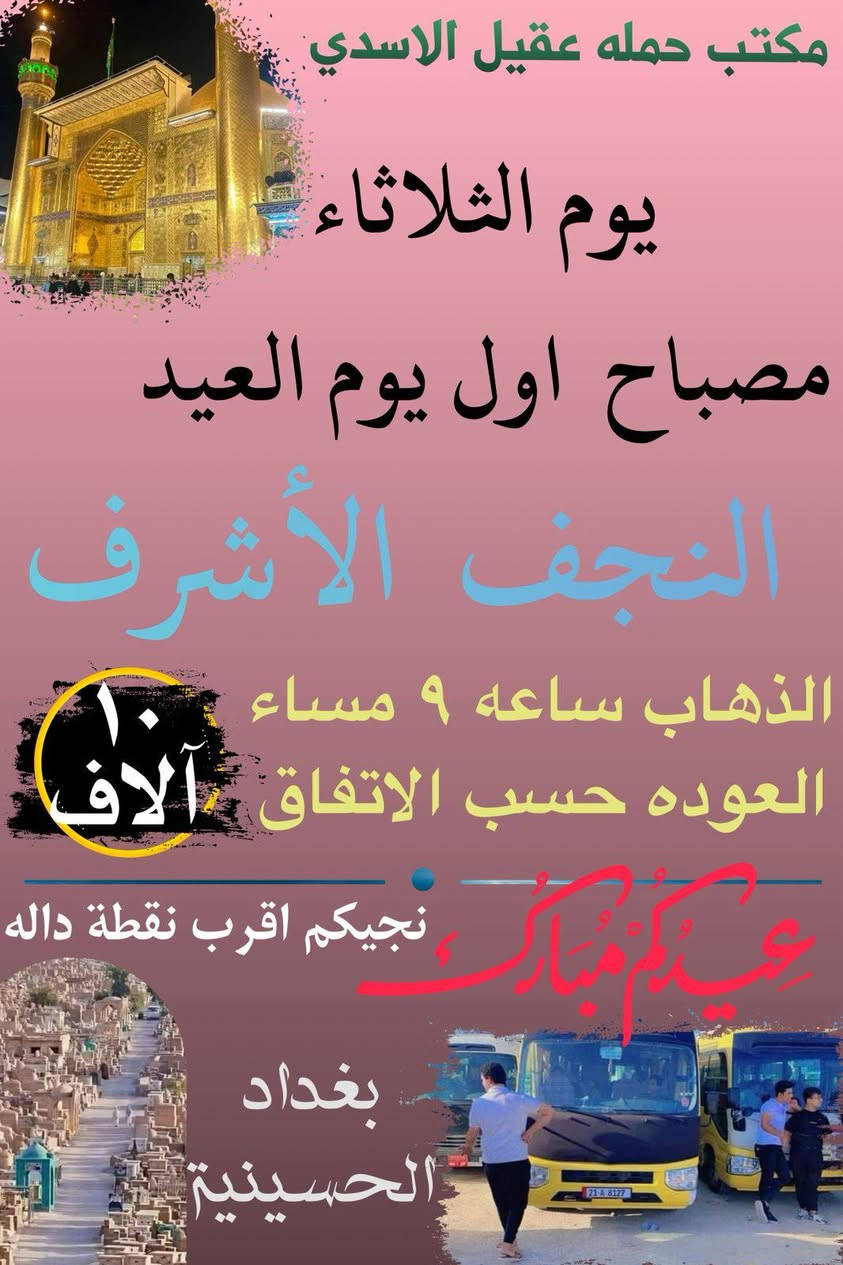 💐✨ كل عام وانتم بالف خير  ✨💐

       #بغداد_الحسينية_الجريخي 
   🕌(( مكتب حمله عقيل الاسدي ))🕌
______________________________📌🌿
زيارتنا يوم الثلاثا الئ يوم عرفة

    {{  كربلاء المقدسة }}
الذهاب ساعه 6:00 العوده حسب الاتفاق
   (( سعر النفر مرجع 8 الاف ))
____________________________📍🌿
زيارتنا يوم الثلاثاء الئ مصباح العيد

    {{ النجف   الاشرف }}
الذهاب ساعه 9:00 مساء العوده حسب الاتفاق
    (( سعر النفر مرجع 10 الاف ))
_____________________________📍🌿
زيارتنا يوم الثلاثاء الئ مصباح العيد

    {{ كربلاء   المقدسة }}
الذهاب ساعه 8:00 مساء العوده حسب الاتفاق
    (( سعر النفر مرجع 8 الاف ))
______________________________📍🌿
زيارتنا يوم الاربعاء اول يوم العيد  الئ 

    {{ كربلاء   المقدسة }}
الذهاب ساعه 8:00 مساء العوده حسب الاتفاق
    (( سعر النفر مرجع 7 الاف ))
______________________________📍🌿
زيارتنا يوم الاربعاء اول يوم العيد الئ

    {{  النجف الاشرف  }}
الذهاب ساعه 9:00 مساء العوده حسب الاتفاق
    (( سعر النفر مرجع 10 الاف ))
______________________________📍🌿
زيارتنا يوم الاربعاء اول يوم العيد الئ

    {{ الكاظمية   المقدسة }}
الذهاب ساعه 4:00 عصرا العوده حسب الاتفاق
    (( سعر النفر مرجع 3 الاف ))
______________________________📍🌿
الحجز والاستفسار اتصال على الرقم التاليه 
🛑 الحجز اتصال او واتساب 🛑
***********
***********
***********
  🌺 نتمنى لكم زياره مقبوله ان شاء الله 🌺
