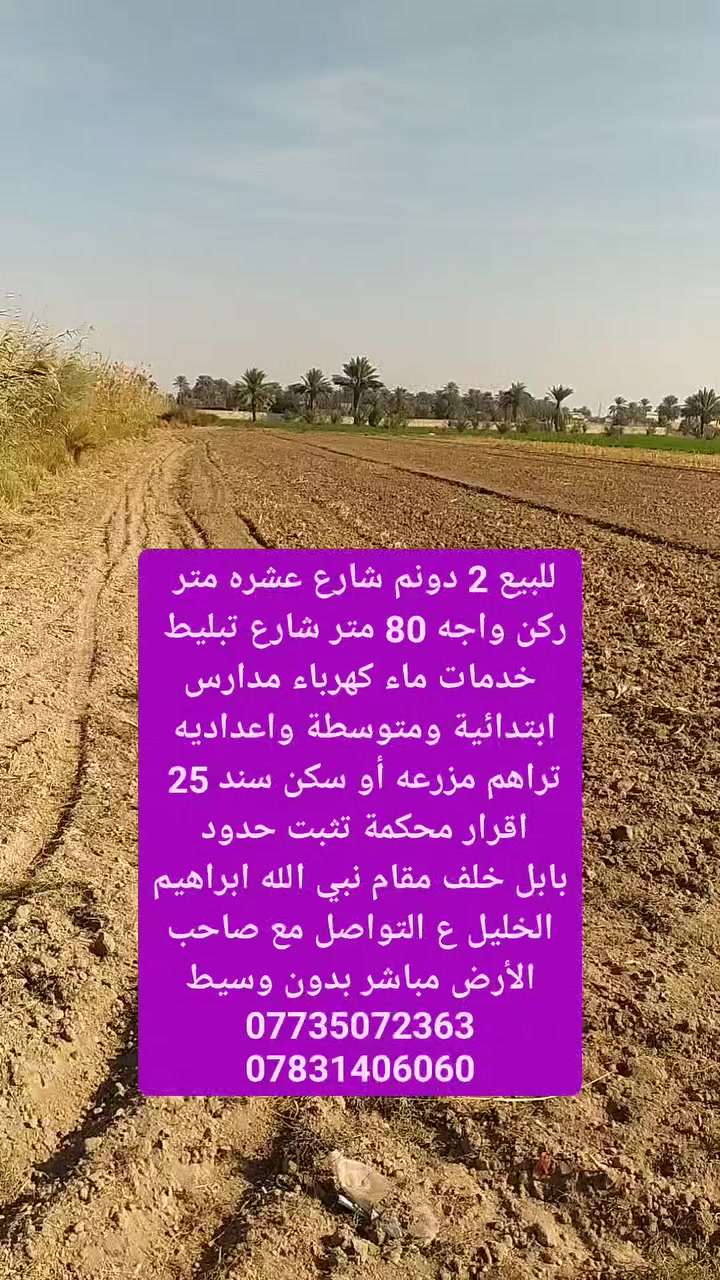 للبيع ارض زراعي سند 25    / 2 دونم واجه 80 متر 
ركن شارع 10 متر الشارع الثاني 7 متر 
خدمات ماء كهرباء مدارس ابتدائية ومتوسطة واعداديه 
شارع تبليط  عن المدارس 150 متر 
للتواصل مع صاحب الأرض مباشر 
للاتصال 
***********
***********
