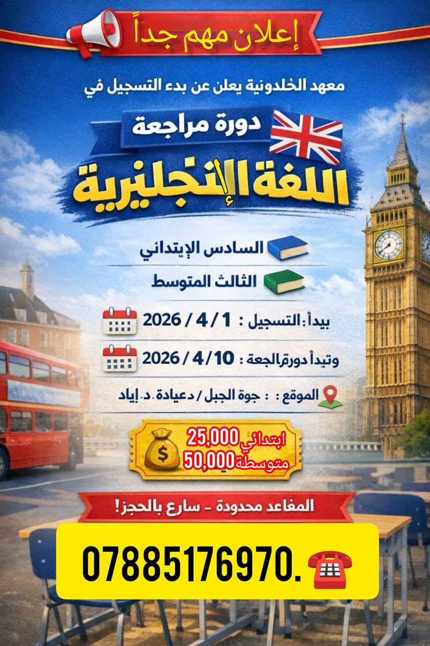 📢 إعلان مهم!
يعلن معهد الخلدونية عن بدء التسجيل في
📘 دورة مراجعة اللغة الإنجليزية
👨‍🏫 بإشراف: الأستاذ عباس فاضل جميل
👨‍🎓 المراحل الدراسية 
▪️ السادس الابتدائي
▪️ الثالث المتوسط
 يبدأ التسجيل: 2026/4/1
 موعد انطلاق الدورة: 2026/4/10
📍 الموقع: جوة الجبل / مقابل مستوصف حي العمال/ قرب عيادة دكتور اياد للاطفال 
 اجورالدورة :
▪️ السادس الابتدائي: 25,000 دينار
(3 أيام في الأسبوع)
▪️ الثالث المتوسط: 50,000 دينار
(3 أيام في الأسبوع)
📌 تستمر الدورة لغاية قبل امتحان اللغة الإنجليزية بيوم
⚠️ المقاعد محدودة – سارع بالحجز!
📞 للاستفسار والحجز: ( ***********)
او زيارة موقع المعهد هيت مقابل مستوصف حي العمال مجاور عيادة دكتور اياد فريد للاطفال
