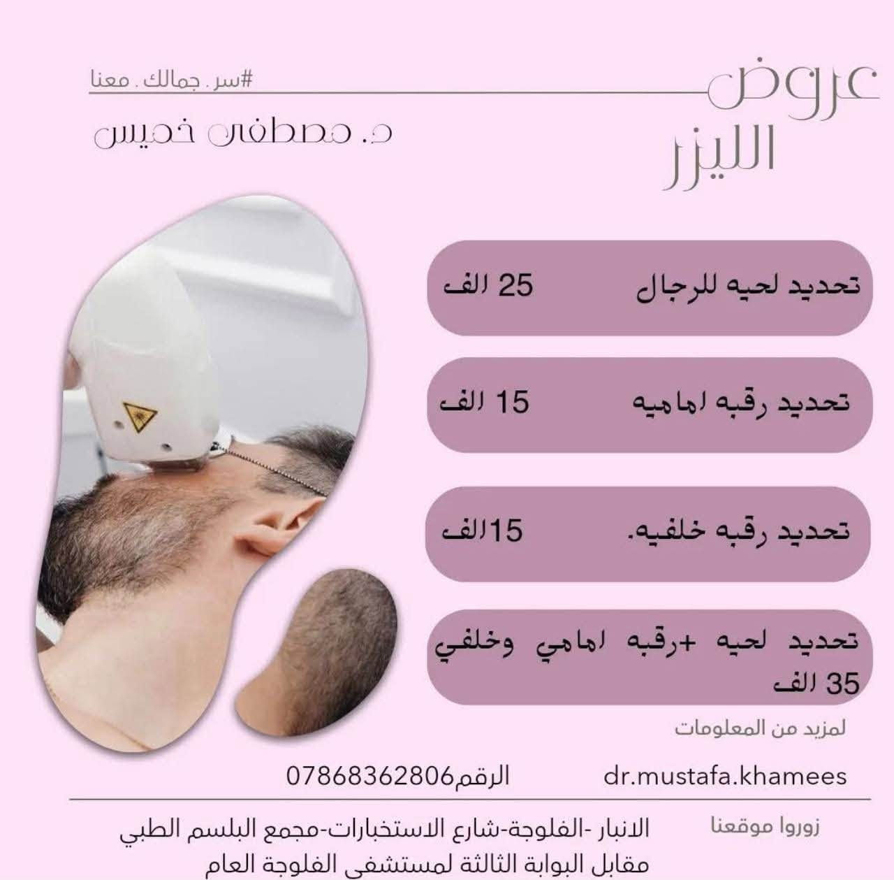 عيادة الدكتور مصطفى خميس الجنابي
اخصائي الأمراض الجلدية والحساسية والتناسلية والتجميل والليزر 
الفلر -البوتوكس-ميزوثيرابي -خيوط ذهبية -ازالة الشعر بالليزر 

العنوان/الانبار -الفلوجة -شارع الاستخبارات -مجمع البلسم الطبي- مقابل البوابة الثالثة لمستشفى الفلوجة العام

للحجز/ 
***********.
***********
