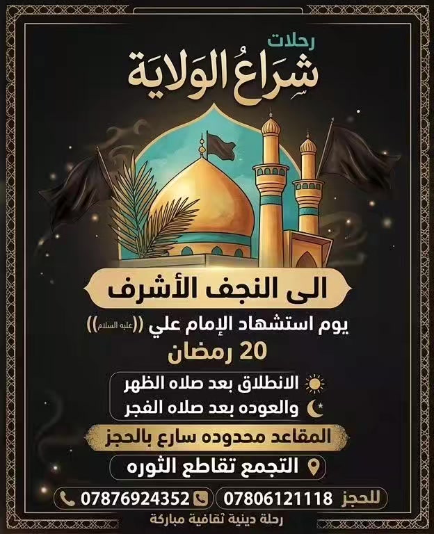 🏴 رحلات شراع الولاية إلى النجف الأشرف 🏴
بمزيد من الحزن والأسى، نعلن عن تسيير رحلتنا السنوية لتعزية الإمام الحجة (عج) بذكرى استشهاد أمير المؤمنين (عليه السلام).

تفاصيل الرحلة:

🗓 التاريخ: 20 رمضان.

🕛 الذهاب: الانطلاق بعد صلاة الظهر.

🌅 العودة: بعد صلاة الفجر.

📍 نقطة التجمع: تقاطع الثورة.

💵 السعر: 10 آلاف دينار فقط للنفر الواحد.

⚠️ ملاحظة: المقاعد محدودة جداً، سارعوا بالحجز لضمان مكانكم.

للحجز والاستفسار:

يرجى الاتصال على الأرقام التالية:

📞 ***********

📞 ***********
