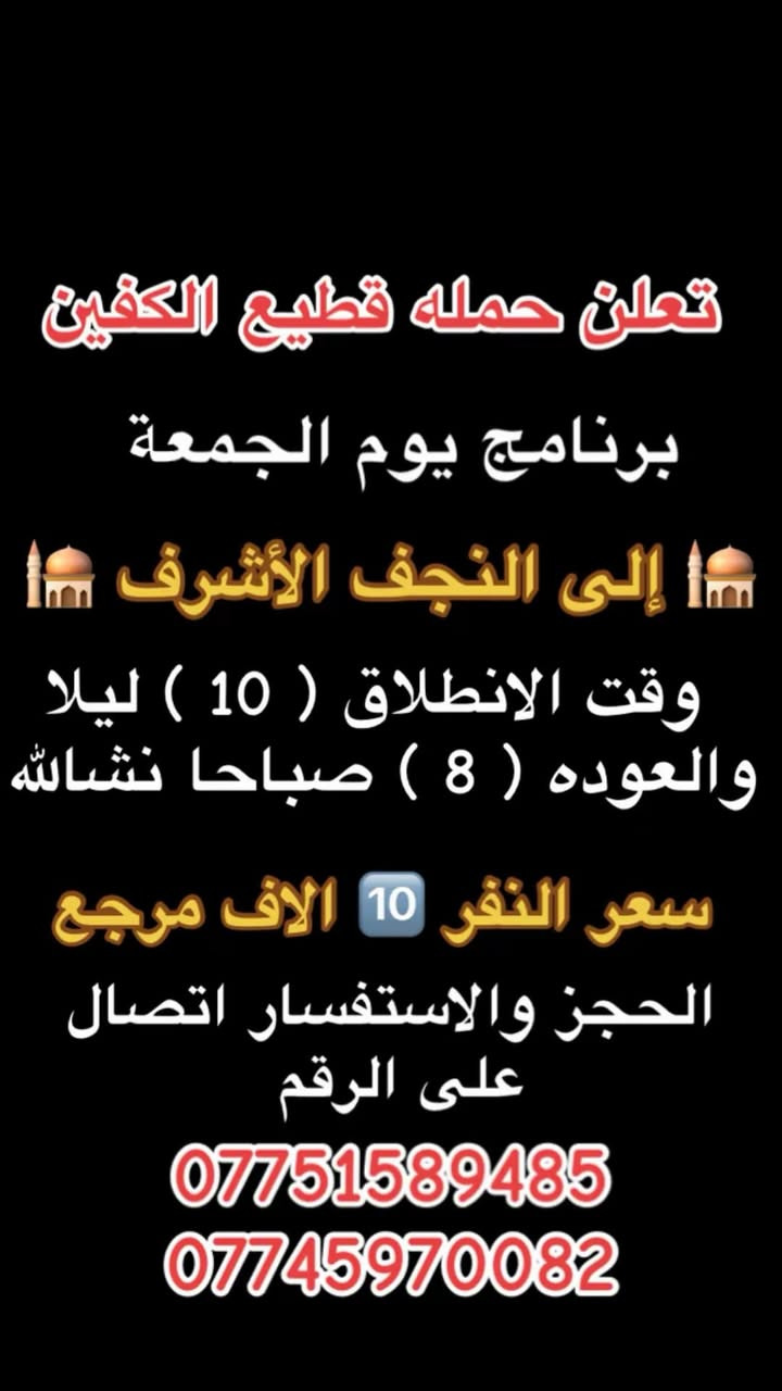 #انتباه #انتباه #انتباه
#تعلن_حمله_قطيع_الكفين 

برنامج يوم الخميس2️⃣ #كربلاءالمقدسة 🕌

الذهاب 8 ليلا والعوده بعد صلاه الفجر 

سعر النفر 7️⃣ الاف مرجع 

🌺🌺🌺🌺🌺🌺🌺🌺🌺🌺🌺🌺🌺🌺🌺🌺

برنامج يوم الخميس3️⃣ #النجف_الاشرف 🕌

الذهاب 10 ليلا والرجوع 9 صباحا 

سعر النفر 🔟 الاف مرجع 

🌺🌺🌺🌺🌺🌺🌺🌺🌺🌺🌺🌺🌺🌺🌺🌺

برنامج يوم الجمعه 1️⃣#سلمان_المحمدي #وتاج_الدين🕌

الانطلاق 9 صباحا والرجوع حسب الاتفاق 

سعر النفر 6️⃣ الاف مرجع 

🌺🌺🌺🌺🌺🌺🌺🌺🌺🌺🌺🌺🌺🌺🌺🌺

برنامج يوم الجمعه #الكاظميه_المقدسه 🕌

الانطلاق 4 عصرا والعوده ليلا بعد إكمال الزياره 

سعر النفر 3️⃣ الاف مرجع 

🌺🌺🌺🌺🌺🌺🌺🌺🌺🌺🌺🌺🌺🌺🌺🌺

برنامج يوم الجمعه 3️⃣ #كربلاء_المقدسه

الانطلاق 8 ليلا والرجوع بعد صلاه الفجر 

سعر النفر 7️⃣ الاف مرجع 

🌺🌺🌺🌺🌺🌺🌺🌺🌺🌺🌺🌺🌺🌺🌺🌺

برنامج يوم الجمعه 3️⃣ #النجف_الاشرف 

الانطلاق 10 ليلا والرجوع 9 صباحا 

سعر النفر 🔟 الاف مرجع 

🌺🌺🌺🌺🌺🌺🌺🌺🌺🌺🌺🌺🌺🌺🌺🌺

الحجز والاستفسار: متوفر واتساب 

( *********** ) سجاد الشيخ
