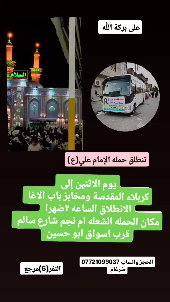 على بركة الله 
تنطلق حمله الإمام علي(ع)
يوم الاثنين إلى كربلاء المقدسة ومخابز باب الاغا 
الانطلاق الساعه ٢ضهرا النفر(6)مرجع 
مكان الحمله الشعله ام نجم شارع سالم 
قرب أسواق ابو حسين 
الحجز واتساب *********** ضرغام
