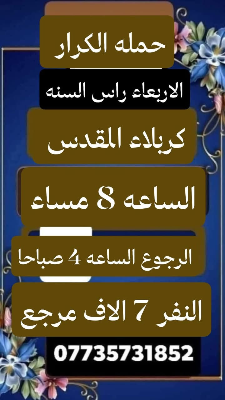 #جدول #الاسبوعي #انتباه #انتباه
#حملة #الكرار 
 #لزيارة_العتبات_المقدسة 
*********** //ابو كرار المحمداوي   ***********
&&&&&&&&&&&&&&&&&&
رحله ايران برا
1/15/2026
السعر 170 الف عراقي 
&&&&&&&&&&&&&&&&&&
 #يوم السبت زيارة الى::-
     الامامين الكاظمين ع 
النفر ( 2  الفين ) مرجع
الذهاب الساعة الثالثة مساءآ 
الرجوع حسب الاتفاق 
&&&&&&&&&&&&&&&&&&
 #يوم الأحد زيارة الى::-
     كربلاء المقدسة 
النفر ( 4  ألاف ) مرجع 
الذهاب الساعة الثانية ظهرا 
الرجوع الساعة العاشرة ليلا 
&&&&&&&&&&&&&&&&&&
 #برنامج_يوم_الاثنين//
 #الاثنين سيارة 1 زيارة الى::-
     كربلاء المقدسة 
النفر ( 4  ألاف ) مرجع 
الذهاب الساعة الثانية ظهرا 
الرجوع الساعة العاشرة ليلا 
&&&&&&&&&&&&&&&&&&
 #الاثنين سيارة 2 زيارة الى::-
     الامامين الكاظمين ع 
    النفر ( 2  الفين ) مرجع
  الذهاب الساعة الثالثة مساءآ 
  الرجوع حسب الاتفاق 
&&&&&&&&&&&&&&&&&&
#برنامج #يوم #الثلاثاء
      #سياره 1 زياره الى
      كربلاء المقدسه 
    النفر (  7  الاف ) مرجع
    الذهاب الساعه 2 ظهرا
    الرجوع حسب التفاق
&&&&&&&&&&&&&&&&&&&
#الثلاثاء سياره 2 زياره الى
        النجف الاشرف
     النفر ( 10 الاف) مرجع
     الذهاب بعد صلاة الصبح 
      الرجوع 2 ونص ظهرا
&&&&&&&&&&&&&&&&&&&
 #برنامج_يوم_الاربعاء//
           راس السنة الميلادية 
 #الاربعاء سيارة 1 زيارة الى::-
     كربلاء المقدسة  
الذهاب الساعة الثامنة ليلا 
الرجوع حسب الاتفاق 
النفر ( 7 الاف ) مرجع
&&&&&&&&&&&&&&&&&&&
#الاربعاء سيارة 2 زيارة الى::-
              كربلاء المقدسه
      الساعه 3 عصرا
      الرجوع الساعه 12 ليلا
      النفر (  7 الاف ) مرجع
&&&&&&&&&&&&&&&&&&&
   
 #برنامج_يوم_الخميس//
 #الخميس سيارة 1 زيارة الى::-
     كربلاء المقدسة 
النفر ( 7  ألاف ) مرجع 
الذهاب الساعة الواحدة ظهرا 
الرجوع حسب الاتفاق 
&&&&&&&&&&&&&&&&&&&
 #الخميس سيارة 2 زيارة الى::-
     كربلاء المقدسة 
النفر ( 7  ألاف ) مرجع 
الذهاب الساعة السابعة ليلا 
الرجوع حسب الاتفاق 
&&&&&&&&&&&&&&&&&&&
 #الخميس سيارة 3 زيارة الى::-
         كربلاء المقدسة 
العلوية شريفة بنت الحسن 
النفر ( 10  ألاف ) مرجع 
الذهاب الساعة العاشرة صباحا 
الرجوع حسب الاتفاق 
&&&&&&&&&&&&&&&&&&&
 #الخميس سيارة 3 زيارة الى::-
     النجف الاشرف 
النفر ( 10  آلاف ) مرجع
الذهاب الساعة العاشرة ليلا 
الرجوع الساعة التاسعة صباحا 
&&&&&&&&&&&&&&&&&&&
 #برنامج_يوم_الجمعة//
 #الجمعة سيارة 1 زيارة الى::-
     النجف الاشرف 
النفر ( 10  ألاف ) مرجع 
الذهاب بعد صلاة الفجر 
الرجوع حسب الاتفاق 
&&&&&&&&&&&&&&&&&&&
 #الجمعة سيارة 2 زيارة الى::-
     الامامين العسكريين ع 
      وسيد محمد بن علي الهادي 
النفر ( 10  آلاف ) مرجع
الذهاب بعد صلاة الفجر 
الرجوع حسب الاتفاق 
&&&&&&&&&&&&&&&&&&&
 #الجمعة سيارة 3 زيارة الى::-
     كربلاء المقدسة 
النفر ( 7  آلاف ) مرجع
الذهاب الساعة الثانية ظهرا 
الرجوع حسب الاتفاق
&&&&&&&&&&&&&&&&&&&
 #الجمعة سيارة 4 زيارة الى::-
     الامامين الكاظمين ع 
النفر ( 2  الفين ) مرجع
الذهاب الساعة الرابعة مساءآ 
الرجوع حسب الاتفاق
&&&&&&&&&&&&&&&&&&&&     
#للحجز والاستفسار اتصال واتس اب
***********
ومن الله التوفيق
@إشارة
