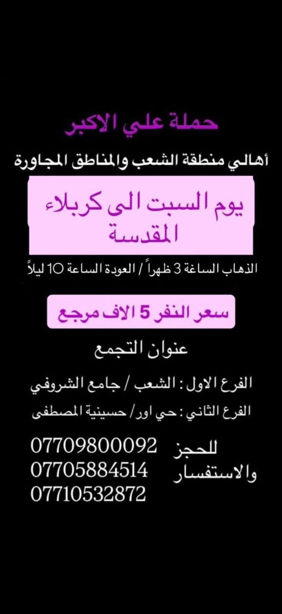 (عروض خاصة طيله ايام الاسبوع)

( شاهدو الرحلات الي تناسبكم داخل الصور  )

(#جدول_زيارات_حمله_علي_الاكبر_)

        (حملتكم ويانه غير لسنا الوحيدون لكننا الافضل)

                         (#طيله_ايام_الاسبوع)

أهالي منطقه الشعب والمناطق المجاورة 

مكان الحمله والانطلاق 

الفرع الاول: الشعب شارع عدن جامع الشروفي 

الفرع الثاني: حي اور حسينيه المصطفى 

للحجز وللاستفسار يوجد وتساب 24

- *********** - *********** - *********** -

________________________________________

سياره رقم (0)🚌👇👈(سعر النفر 5 الاف مرجع)

يوم السبت الى كربلاء المقدسة 

وقت الانطلاق الساعه ال 3 ظهرا والرجوع ال10 ليلاً 

_______________________________________

سياره رقم (1)🚌👇👈 ( سعر النفر ـ الف دينار مرجع ) 

كل سبت إلى الامام الكاظم (ع)

وقت الانطلاق الساعه ال5 عصراً والعوده ال10 ليلاً 

________________________________________

سياره رقم (2)🚌👇👈(سعر النفر 5 الاف مرجع)

يوم الاحد الى كربلاء المقدسة 

وقت الانطلاق الساعه ال4 عصراً والرجوع ال11 ليلاً

_______________________________________

سياره رقم (3)🚌👇👈(سعر النفر 5 الاف مرجع)

يوم الاحد الى كربلاء المقدسة 

وقت الانطلاق الساعه ال10 ليلاً والرجوع ال 5 صباحاً 

_______________________________________

سياره رقم (4)🚌👇👈(سعر النفر 6 الاف مرجع)

يوم الاثنين الى كربلاء المقدسة 

لاحياء ذكرى مراسيم دفن الأجساد الطاهرة 

وقت الانطلاق الساعه ال 5 صباحاً والرجوع حسب الاتفاق 

_______________________________________

سياره رقم (5)🚌👇👈(سعر النفر 4 الاف مرجع)

كل اثنين الى كربلاء المقدسة 

وقت الانطلاق الساعه ال4 عصراً والرجوع ال11 ليلاً

_______________________________________

سياره رقم (6)🚌👇👈 ( سعر النفر ـ الف دينار مرجع ) 

كل اثنين إلى الامام الكاظم (ع)

وقت الانطلاق الساعه ال5 عصراً والعوده ال10 ليلاً 

________________________________________

سياره رقم (7)🚌👇👈(سعر النفر 4 الاف مرجع)

كل اثنين الى كربلاء المقدسة 

وقت الانطلاق الساعه ال 10 ليلاً والرجوع ال 5 صباحاً 

_______________________________________

سياره رقم (8)🚌👇👈(سعر النفر 4 الاف مرجع)

كل ثلاثاء الى كربلاء المقدسة 

وقت الانطلاق الساعه ال4 عصراً والرجوع ال11 ليلاً 

_______________________________________

سياره رقم (9)🚌👇👈(سعر النفر 4 الاف مرجع)

كل ثلاثاء الى كربلاء المقدسة 

وقت الانطلاق الساعه ال 10 ليلاً والرجوع ال 5 صباحاً

_______________________________________

سياره رقم (10) 🚌👇👈(سعر النفر 7 الاف مرجع )

كل ثلاثاء إلى النجف الاشرف 

وقت الانطلاق الساعه ال11 ليلاً والرجوع ال 8 صباحاً 

_______________________________________

سياره رقم (11)🚌👇👈(سعر النفر 4 الاف مرجع)

كل اربعاء الى كربلاء المقدسة 

وقت الانطلاق الساعه ال4 عصراً والرجوع ال11 ليلاً 

_______________________________________

سياره رقم (12)🚌👇👈 ( سعر النفر ـ الف دينار مرجع ) 

كل اربعاء إلى الامام الكاظم (ع)

وقت الانطلاق الساعه ال5 عصراً والرجوع ال10 ليلاً 

_______________________________________

سياره رقم (13)🚌👇👈(سعر النفر 4 الاف مرجع)

كل اربعاء الى كربلاء المقدسة 

وقت الانطلاق الساعه ال10 ليلاً والرجوع ال 5 صباحاً 

_______________________________________

حمله علي الأكبر لزياره العتبات المقدسه 

المكان بغداد الشعب شارع عدن جامع الشروفي 

*********** -*********** - *********** -

ومن الله التوفيق . (ملاحظة توجد لدينه سياره تكسي )

خدمه الزوار شرف لنا👇👇زورونا

https://www.facebook.com/groups/1304752093235453/
