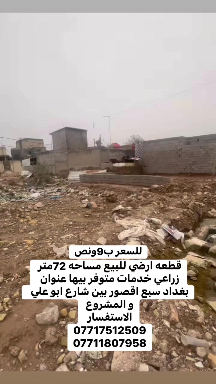 السلام عليكم قطعة ارض للبيع مساحتها 72متر زراعي 

عنوان  بغداد سبع  اقصور  بين شارع ابو علي وشارع المشروع الخدمات متوفره ماء 💧 كهرباء ⚡️ مجاري
سعرها ب 9 ونص   
الاستفسار يرجى التواصل على  الارقام التالي 
***********
***********
***********
مراجعة المكتب الرحمن للعقار عنوانه بغداد
سبع قصور بداية شارع ابو علي مقابيل صالون ورد البنفسج
