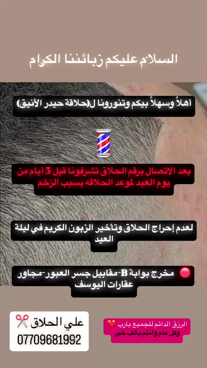 السلام عليكم زبائننا الكرام

أهلاً وسهلاً بيكم وتنورونا ل (حلاقة حيدر الأنيق)

بعد الاتصال برقم الحلاق تشرفونا قبل 3 أيام من يوم العيد لموعد الحلاقه بسبب الزخم

لعدم إحراج الحلاق وتأخير الزبون الكريم في ليلة العيد

مخرج بوابة B-مقابيل جسر المشاة

الرزق الدائم للجميع يارب

وكل عام وأنتم بألف خير

علي الحلاق ***********
