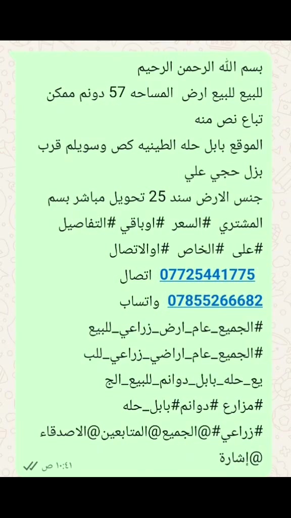 بسم الله الرحمن الرحيم 
للبيع للبيع ارض  المساحه 57 دونم ممكن تباع نص منه 
الموقع بابل حله الطينيه كص وسويلم قرب بزل حجي علي 
جنس الارض سند 25 تحويل مباشر بسم المشتري  #السعر  #اوباقي #التفاصيل #على  #الخاص  #اوالاتصال 
  ***********  اتصال 
***********  واتساب
#الجميع_عام_ارض_زراعي_للبيع
#الجميع_عام_اراضي_زراعي_للبيع_حله_بابل_دوانم_للبيع_الج #مزارع #دوانم#بابل_حله #زراعي#@الجميع@المتابعين@الاصدقاء
@إشارة
