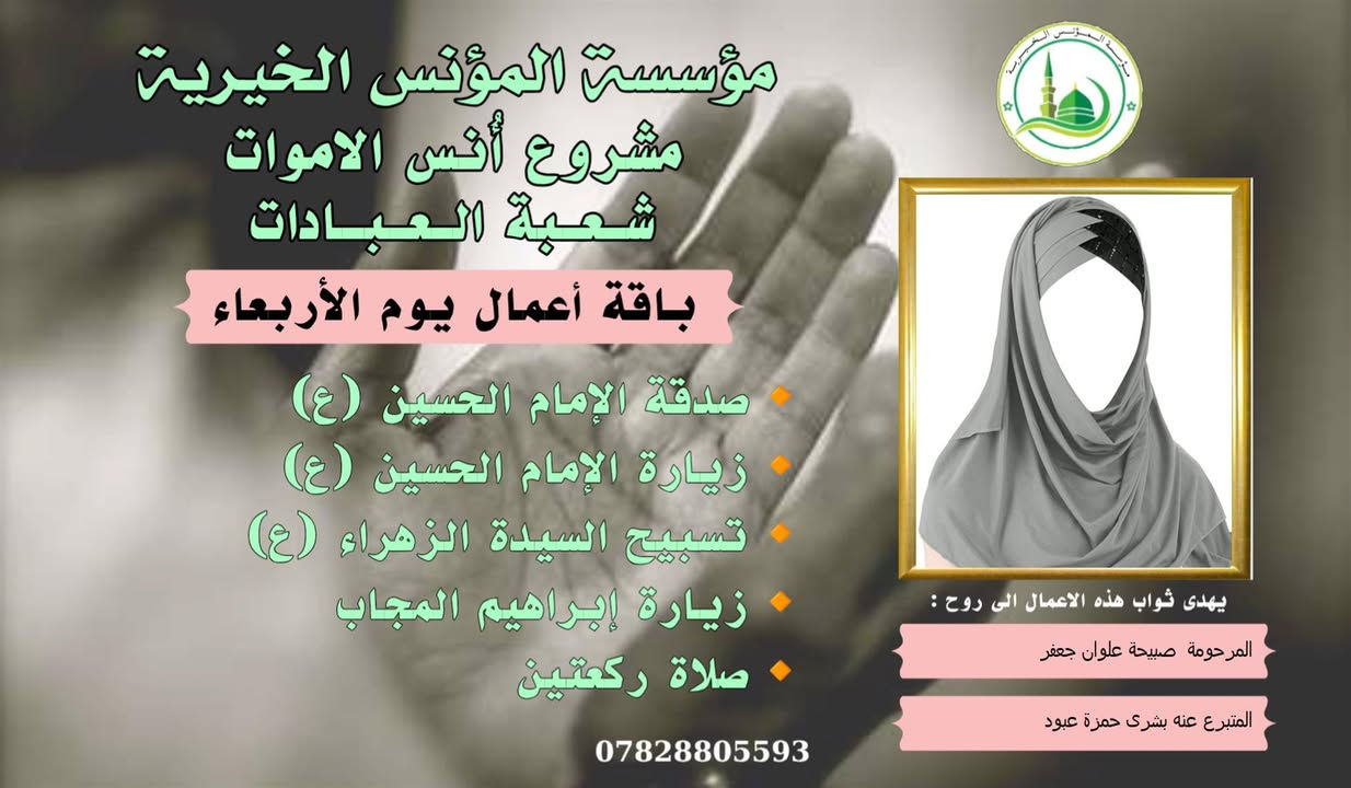 #ادخال_السرور_والنعيم_على_من_انقطع_عمله
#مشروع_أنس_الاموات 
#برنامج( الاعمال الاسبوعية  )

عن النبي صلى الله عليه وآله وسلم أنه قال: "إذا مات ابن آدم انقطع عمله إلا من ثلاث: صدقة جارية، أو علم ينتفع به من بعده، أو ولد صالح يدعو له".

بما أن الموت نوع من الكمال للبشر، فإن الإنسان لا ينفصل بموته عن الدنيا بشكل كامل، بل يبقى له ارتباط ما بالحياة وبالأحياء، بحيث يستفيد من أعمالهم الصالحة الموجهة إليه، 
وهذا الارتباط يبعث الأمل في النفوس، ويترك فينا أثراً تربوياً   كما يفتح لنا آفاقاً للتمكّن من صلة من فاتنا أن نصله في حياته وتعويض ذلك بأعمال صالحة نهديها له حتى بعد وفاته .
من مبدأ الوفاء لمن رحلوا وبقيت آثارهم. تواصل مؤسسة #المؤنس الخيرية   إهداء مجموعة من الاعمال العبادية ثواباً عن المساهمين وامواتهم ضمن مشروع (أُنس الاموات _ نبراس المؤمن )

✍️✍️للاشتراك لطفاً الاتصال بنا وسيزورك مندوبنا لمكان عملك أو سكنك. 
هواتفنا (*********** ) (*********** )

⭕️يذكر أن المؤسسة مستقلة استقلال تام وتهتم  بالشؤون العبادية والخيرية.
