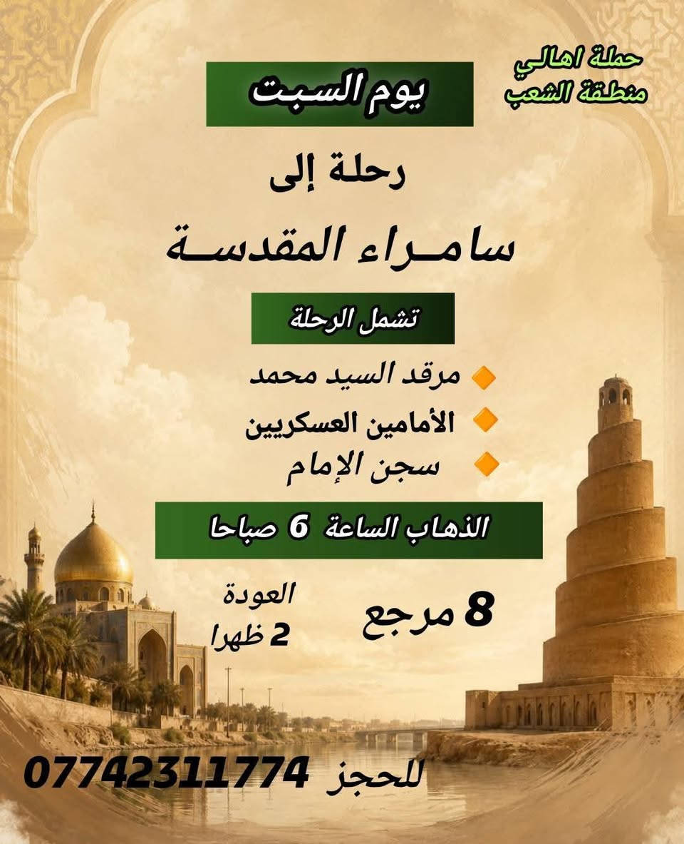 ((بسم الله الرحمن الرحيم ))
//حملـة _اهـالـي _منطـقة _الشعـب// _التجمع_ قرب_ سوك _شلال مجاور_ مطعم _حجي_ عادل// بإدارة الخادم  أبو حيدر  
 __________________________
🟢 الخميس رحلة إلى كربلاء المقدسة الذهاب الساعة  2 ظهرا العودة  10 مساءا  
 __________________________
🟢 الخميس رحلة إلى //كربلاء المقدسة //الذهاب الساعة  10 مساءا العودة :5  صباحا  6 مرجع 
 __________________________
🟢 الخميس رحلة إلى// النجف الأشرف //الذهاب الساعة  11 مساءا العودة  8:30 صباحا  10 مرجع 
 __________________________
🟢 الجمعـة رحلة إلى//  النجف الأشرف //والمقبرة التوزيع على الفتحات الذهاب الساعة  5 صباحا العودة  2 ظهرا  10 مرجع 
 __________________________
🟢 الجمعـة رحلة إلى //كربلاء المقدسة// الذهاب الساعة  3 ظهرا العودة  11 مساءا  6 مرجع 
 __________________________
🟢 الجمعـة رحلـة إلى مرقد العلوية الشريفه + كربلاء المقدسة 
الذهاب الساعة  7:30 صباحا العودة  5 العصر  8 مرجع 
 __________________________
🟢 السبت رحلة الى سامراء المقدسـة تشمل الرحلة الذهاب إلى مرقد السيد محمد والأمامين العسكريين والملوية وسجن الإمام الذهاب الساعة  6 صباحا العودة  2 ظهرا  8 مرجع 
 __________________________
 🚌 كوسترات حديثة مكيفه 
للحجز والاستفسار اتصال  *********** 
حي أور_ الشعب_ البنوك_ صليخ _القاهره_ جامع النداء
