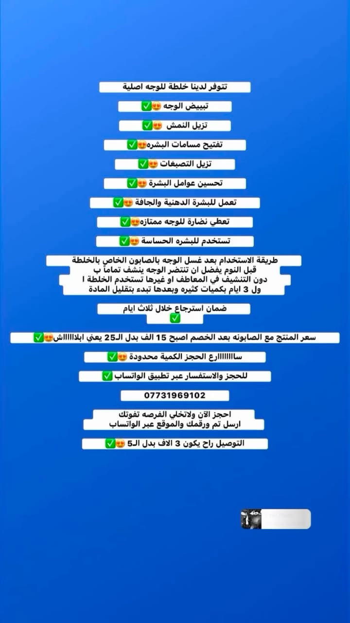 تعديل الى اهالي البلديات توصيل مجاني تجيك للباب ب 15 الف بدون توصيل وضمان استرجاع خلال 3 ايام 

تتوفر لدينا خلطة للوجه اصلية

تبييض الوجه 😍✅‎

تزيل النمش  😍✅

تفتيح مسامات البشره😍✅

تزيل التصبغات 😍✅

تحسين عوامل البشرة 😍✅

تعمل للبشرة الدهنية والجافة 😍✅

تعطي نضارة للوجه ممتازه😍✅

تستخدم للبشره الحساسة 😍✅

طريقة الاستخدام بعد غسل الوجه بالصابون الخاص بالخلطة قبل النوم يفضل ان تنتضر الوجه ينشف تماماً بدون التنشيف في المعاطف او غيرها تستخدم الخلطة اول 3 ايام بكميات كثيره وبعدها تبدء بتقليل المادة 

ضمان استرجاع خلال ثلاث ايام 
✅  

سعر المنتج مع الصابونه بعد الخصم اصبح 15 الف بدل الـ25 يعني ابلااااااش😍✅

ساااااااارع الحجز الكمية محدودة 😍✅

للحجز والاستفسار عبر تطبيق الواتساب ✅

***********

احجز الآن ولاتخلي الفرصه تفوتك 
ارسل تم ورقمك والموقع عبر الواتساب 

التوصيل راح يكون 3 الاف بدل الـ5 😍✅
