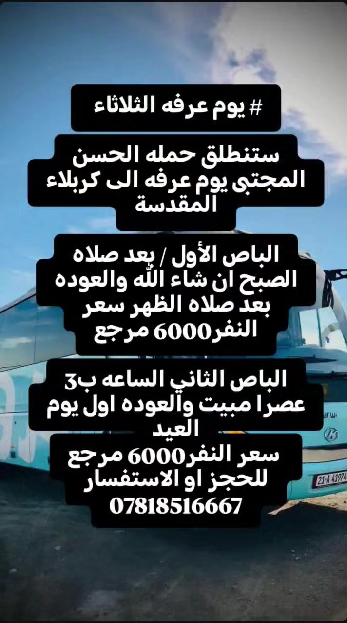 # يوم عرفه

ستنطلق حمله الحسن المجتبى يوم عرفه الى كربلاء المقدسة

الباص الأول / بعد صلاه الصبح ان شاء الله والعوده بعد صلاه الظهر سعر النفر 6000 مرجع

الباص الثاني الساعه ب3 عصرا مبيت والعوده اول يوم العيد
 سعر النفر 6000 مرجع
للحجز او الاستفسار
***********
