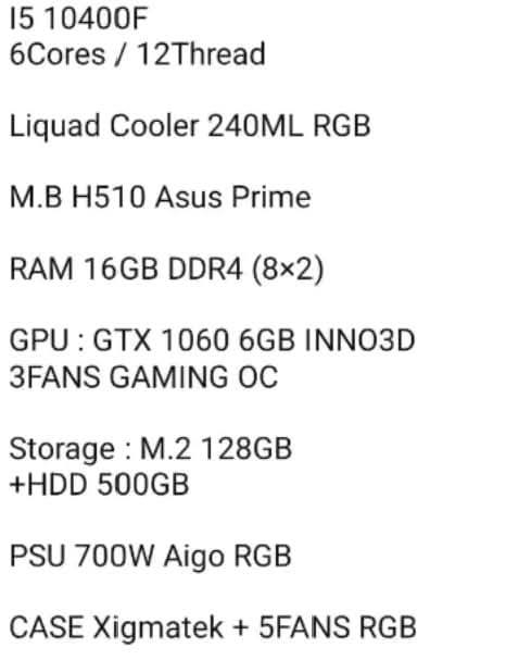 كيس يشتغل كل العاب قواء سعر مع توصيل قفل 550الف فقط كيس ***********
6Cores/ 12Thread i5 10400F معالج 

Liquad Cooler 240ML RGB تبريد ماء 

M.B H510 Asus Prime مدبورد 

RAM 16GB DDR4 (8×2) رام 

GPU: GTX 1060 6GB INNO3D 3FANS GAMING OC كرت

Storage: M.2 128GB +HDD 500GB هارد 

PSU 700W Aigo RGB بور سبلي 

CASE Xigmatek + 5FANS RGB كيس
