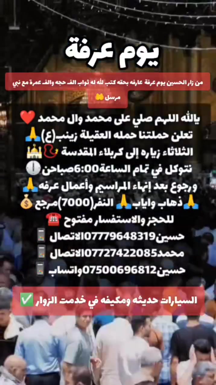 من زار قبر الحسين (ع)يوم عرف عارفه بحقه كتب الله له ثواب الف حجه والف عمرة والف غزوه مع نبي مرسل🤲
رحله عرفه🤲مع حملة العقيلة زينب(ع)🙏✅🧿
بتاريخ يوم الثلاثاء 🛑(( زياره كربلاء المقدسة📿🕌))
🛑نتوكل في تمام الساعة(6:00)سادسه صباحن 🕕✅ 
ورجوع بعد إنهاء المراسيم وأعمال عرفه الساعه3ضهر🙏✔️ 
مكان التجمع الشعله الاولى جامع الامام علي ع والشعلة ام نجم شارع الأمين حسينيه الصديقه فاطمه ع 🙏✅🤍
الاستفسارات واللحجز متوفر ومفتوح☎️📱✅✔️
☎️حسين***********الاتصال📱
☎️محمد***********الاتصال📱
☎️حسين***********واتساب📱
(اغنتموا فضل يوم عرفه في رحاب الحسين ع)🙏🌹
✅(ذهاب واياب رجوع الى باب الدار)✅🏤
