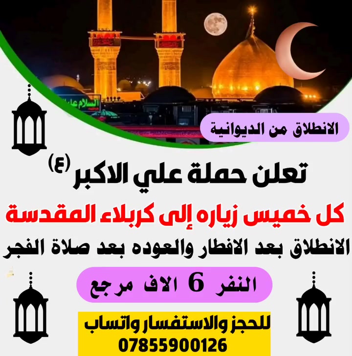 اعلان📢......📢اعلان🥰
👇👇👇👇👇👇👇👇👇👇

      🔺  بلاش بلاش بلاش ويه حملة علي الاكبر الكبرى لزيارة العتبات المقدسة ... 

 🌙🌙 #بمناسبه_شهر_رمضان_المبارك 🌙🌙
                         

إلى عوائل الديوانية ‼️👨‍👩‍👧‍👦

♦️ رمضان كريم عليكم ♦️

♦️عيش ويانه الاجواء من داخل الصحن الحسيني والعباسي ♦️

زياره بلاش ب(٦)آلاف دينار مرجع 👇 الخميس 

♦️ البرنامج ذهاب واياب ب(٦) ألف ♦️

زياره إلى كربلاء المقدسة

سعر النفر ٦الاف دينار فقط 💸

♦️➖♦️➖♦️➖♦️🪬🧿

سيكون الانطلاق يوم الخميس بعد الافطار

العوده بعد صلاة الفجر◾

عنوان الانطلاق من الديوانية 👨‍👩‍👧‍👦👨‍👩‍👧‍👦

♦️ التجمع الاول فلكه العلماء 🚸

♦️ التجمع الثاني تقاطع النسر 🚸

♦️ التجمع الثالث فلكه الجدارية 🚸

♦️ التجمع الرابع فلكه الجامعة 🚸

عوائل فقط 👨‍👩‍👧‍👦👨‍👩‍👧‍👦

الحجز مثل ما عودناكم عن طريق الموبايل 📲

الحجز *********** وتساب اتصال 📱

تكدر انت بل بيت وثبت حجزك 📲
