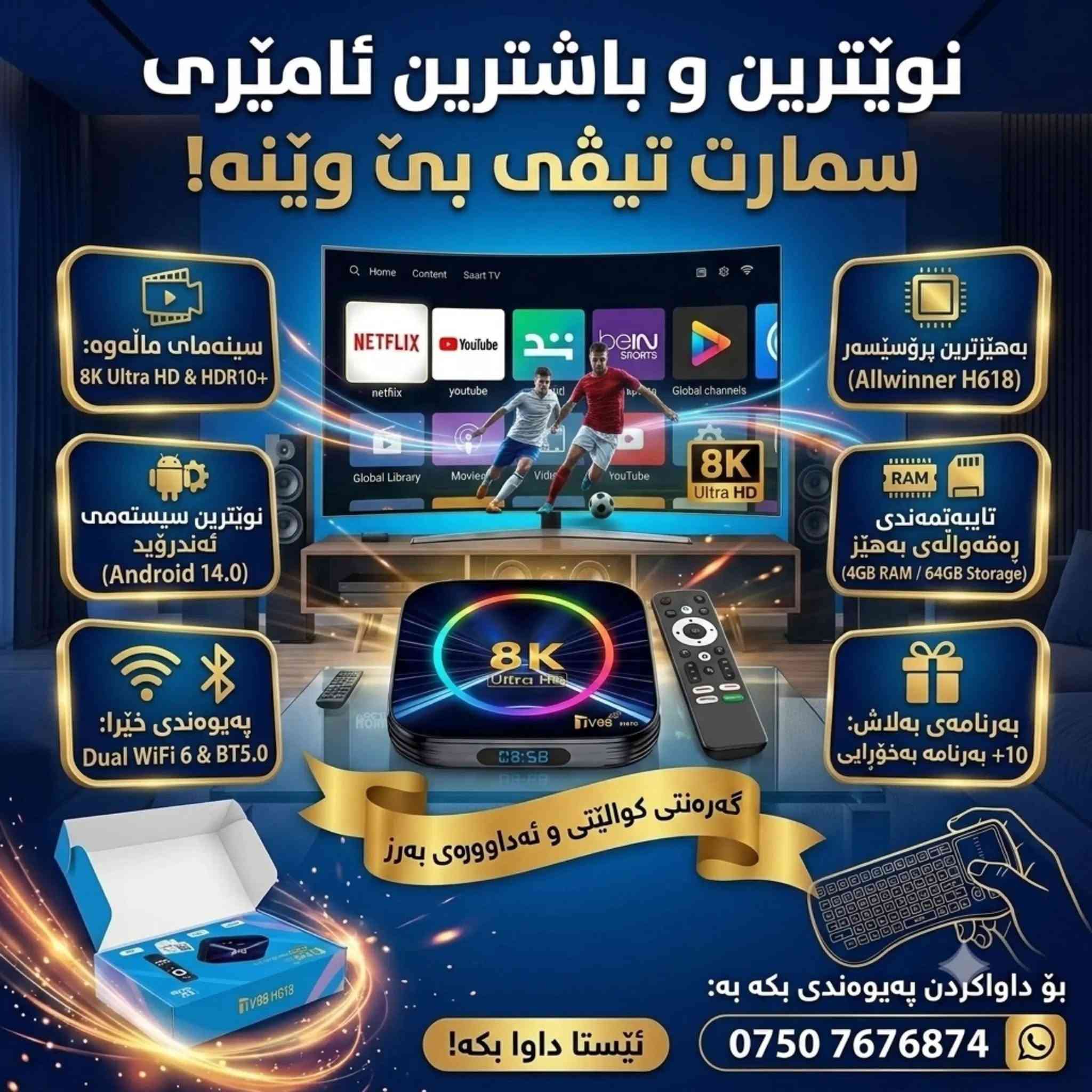 کوردی+عربی
بەشی یەکەم 
ئامادەکردنی کردنی تیفی بوکس بۆ بەریزیک 
ئەم فیدۆیە بەشی (٢) ماوە
​🔥 بەهێزترین و پێشکەوتووترین ئامێری Smart TV Box گەیشت! 🔥

​📺 تەلەفزیۆنەکەت بکە بە جیهانی کات بەسەربردن و یاری!

​ئەگەر دەتەوێت بێ دابڕان و بە بەرزترین کوالێتی سەیری هەموو خول و یارییە وەرزشییەکان بکەیت، ئەمە باشترین هەڵبژاردەیە.

​🌟 گرنگترین تایبەتمەندییەکانی ئەم ئامێرە جادووییە:

​📺 جیهانی کەناڵ و سینەما: زیاتر لە 5000 کەناڵی ناوخۆیی و جیهانی، لەگەڵ نوێترین فلیم و دراماکان.

​🏆 تایبەت بە مۆندیال: کەناڵە وەرزشییەکان بە کوالێتییەکی ناوازە بۆ بینینی یارییەکانی جامی جیهانی.

​🚀 خێرایی بێ هاوتا: خاوەنی ڕام 4ی ڕاستەقینە (4GB RAM)، زۆر خێرا و بێ کێشە لە کارکردندا.

​🖥️ بەرزترین ڕوونی: پشتگیری پەخشی 8K Ultra HD دەکات بۆ بینینی وێنەکان بە ڕوونییەکی بێبەرامبەر.

​🎮 جیهانی یارییەکان: دەسکی یاری پێوە دەبەسترێت بۆ ئەوەی تەلەفزیۆنەکەت بکەیت بە کۆنسۆڵی یاری.

​🌐 وەک ڕیپیتەر کار دەکات: پشتگیری دوو باند دەکات (2.4G و 5G) بۆ بەهێزکردن و گەیاندنی وایفای.

​🎛️ کۆنتڕۆڵی زیرەک: کارکردن بە سیستەمی بلوتوث (Bluetooth Control) بۆ ئاسانکاری زیاتر.

​🤖 کۆگای ئەپڵیکەیشن: 4 جۆری جیاوازی Google Play تێدایە بۆ دابەزاندنی هەموو جۆرە بەرنامەیەک.

​🎁 بەرنامەی بەلاش: زیاتر لە 10 بەرنامەی سەرەکی تێدایە کە هەموو کەناڵەکان، فلیم، دراما و یارییەکان بەخۆڕایی (Free) پێشکەش دەکات.

​📞 بۆ داواکردن و زانیاری زیاتر:

​تەواوی پارێزگاکان گەیاندنمان هەیە 🚚

پەیوەندی بکە یان لە واتسئەپ نامە بنێرە:

📱 ***********

🔥 وصل الآن! أقوى وأحدث جهاز Smart TV Box! 🔥

​📺 حوّل تلفزيونك إلى عالم من الترفيه والألعاب!

​إذا كنت ترغب في متابعة جميع البطولات والمباريات الرياضية بدون انقطاع وبأعلى جودة، فهذا هو الخيار الأمثل لك.

​🌟 أبرز مميزات هذا الجهاز السحري:

​📺 عالم القنوات والسينما: أكثر من 5000 قناة محلية وعالمية، بالإضافة إلى أحدث الأفلام والمسلسلات.

​🏆 خاص بكأس العالم: القنوات الرياضية بجودة استثنائية لمشاهدة مباريات المونديال.

​🚀 سرعة لا مثيل لها: مزود بذاكرة عشوائية حقيقية 4 جيجابايت (4GB RAM)، سريع جداً وسلس في الأداء.

​🖥️ أعلى دقة ووضوح: يدعم العرض بدقة 8K Ultra HD لتجربة مشاهدة فائقة النقاء.

​🎮 عالم الألعاب: إمكانية توصيل يد التحكم (جويستيك) لتحويل تلفزيونك إلى منصة ألعاب.

​🌐 يعمل كمقوي إشارة (Repeater): يدعم النطاق المزدوج (2.4G & 5G) لتقوية وتوزيع شبكة الواي فاي.

​🎛️ تحكم ذكي: يعمل بنظام البلوتوث (Bluetooth Control) لتسهيل الاستخدام.

​🤖 متجر التطبيقات: يحتوي على 4 أنواع مختلفة من متجر Google Play لتحميل جميع أنواع البرامج.

​🎁 تطبيقات مجانية: يتضمن أكثر من 10 تطبيقات رئيسية تعرض جميع القنوات، الأفلام، المسلسلات، والألعاب مجاناً (Free).

​📞 للطلب ومزيد من المعلومات:

​التوصيل متوفر لجميع المحافظات 🚚

​اتصل بنا أو أرسل رسالة عبر الواتساب:

📱 ***********
#tvbox
#تیفی
#tvbox
