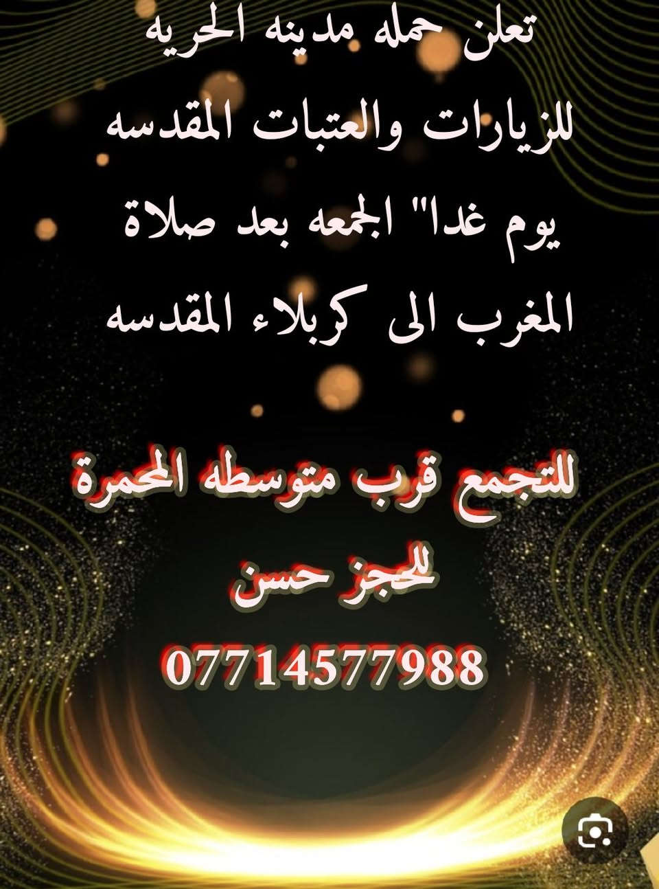 بسم الله الرحمن الرحيم
على بركه الله تعلن حمله مدينه الحريه للزيارات والعتبات المقدسه يوم غدا" الجمعه بعد صلاة المغرب الى كربلاء المقدسه 

التجمع قرب متزسطه المحمرة الحجز 
                  حسن 
                ***********
------------------------------
أللَّهُمَّ صَلِّ عَلَى مُحَمَّد وَآلِهِ، وَكُنْ لِدُعَائِي مُجِيباً، وَمِنْ نِدائِي قَرِيباً، وَلِتَضَرُّعِي رَاحِماً، وَلِصَوْتِي سَامِعاً وَلاَ تَقْطَعْ رَجَائِي عَنْكَ وَلا تَبُتَّ سَبَبِي مِنْكَ وَلاَ تُوَجِّهْنِي فِي حَاجَتيْ هَذِهِ وَغَيْرِهَا إلى سِوَاكَ .
