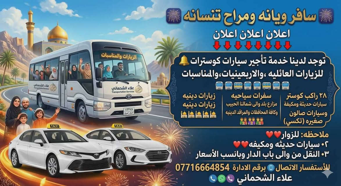 🎆( سافر ويانه ومراح تنسانه )🎆
اعلان اعلان اعلان
👇👇👇👇👇👇👇👇
توجد لدينا خدمة تأجير سيارات كوسترات🔔🔔
(للزيارات العائليه ،والاربعينيات،والمناسبات)
🚎🚎🚌🚌🚎🚎🚌🚎🚎
سيارات صالون صغيره
٢٨ راكب كوستر سيارات حديثة ومكيفة
زيارات دينيه
🕌🕌🕌🕌🕌🕌 
------------------
سفرات سياحيه الى شمالنا الحبيب
وكافة المحافظات والمراقد الدينيه
👨‍👩‍👧‍👦👨‍👩‍👧‍👦👨‍👩‍👧‍👦👨‍👩‍👧‍👦👪👪
------------------
وسيارات اجره تكسي...
ملاحظه: للزوار♥️♥️
٢•سيارات حديثه ومكيفه♥️♥️
٣• النقل من والى باب الدار وبانسب الاسعار♥️♥️
واحنه بخدمه زوار أهل البيت....وأسأل علينه 
للأستفسار الاتصال 📳
برقم الادارة 

‏ ***********
(علاء الشحماني)
