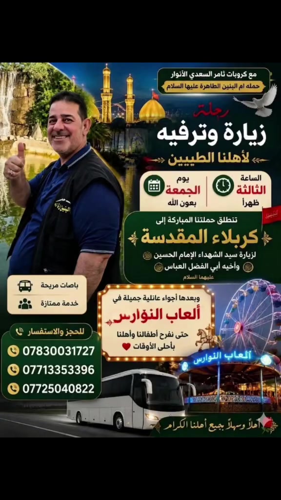 تعلن كروبات ثامر السعدي (الأنوار) عن تسيير رحلتها المباركة (زيارة وترفيه) في ثالث أيام عيد الأضحى المبارك (يوم الجمعة).
​📌 برنامج الرحلة:
1️⃣ الجانب العبادي: التوجه إلى كربلاء المقدسة لنيل شرف زيارة الإمام الحسين وأخيه أبي الفضل العباس (عليهما السلام).
2️⃣ الجانب الترفيهي: قضاء أجواء عائلية مميزة ومليئة بالفرح في مدينة ألعاب النوارس في كربلاء، لنفرح أطفالنا ونقضي أجمل الأوقات.
​🕒 موعد الانطلاق: يوم الجمعة (ثالث أيام العيد) الساعة الثالثة ظهراً بعون الله.
​🚌 خدماتنا: باصات حديثة ومريحة جداً مع خدمة ممتازة تليق بكم طوال الرحلة.
​📞 للحجز والاستفسار، يرجى الاتصال بنا:
​***********
​***********
​***********
​✨ أهلاً وسهلاً بجميع أهلنا الكرام.. حضوركم يشرفنا وفرحتكم تسعدنا! ✨
