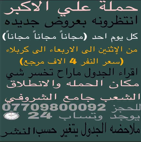 (عروض جديده اقره الجدول وماراح تخسر شي )(كل يوم احد مجاناً مجاناً مجاناً)
👇حمله بيت جكير👇(#اهالي_الشعب_الصحه_الديوان_الزراعي_حي_اور_البنوك_صليخ_والمناطق_المجاوره_لها)👇

(#جدول_زيارات_حمله_علي_الاكبر_على_مدار_الاسبوع)       

        (حملتكم ويانه غير لسنا الوحيدون لكننا الافضل)

                         (#طيله_ايام_الاسبوع)

مكان الحمله والانطلاق الشعب شارع عدن جامع الشروفي 

للحجز وللاستفسار *********** يوجد وتساب 24⏱️

_______________________________________

سياره رقم (1)🚌👇👈(سعر النفر 4 الاف مرجع)

كل ثنين الى كربلاء المقدسة 

وقت الانطلاق الساعه ال3 ضهراً والرجوع ال11 ليلاً 

______________________________________

سياره رقم (2)🚌👇👈(سعر النفر 4 الاف مرجع)

كل ثلاثاء الى كربلاء المقدسة 

وقت الانطلاق الساعه ال3 ضهراً والرجوع ال11 ليلاً 

_____________________________________

سياره رقم (3)🚌👇👈(سعر النفر 10 الاف مرجع )

كل ثلاثاء الى النجف الاشرف 

وقت الانطلاق الساعه ال11 ليلاً والرجوع ال9 صباحاً 

____________________________________

سياره رقم (4)🚌👇👈(سعر النفر 4 الاف مرجع )

كل اربعاء الى كربلاء المقدسة 

وقت الانطلاق الساعه ال3 ضهراً والرجوع ال11 ليلاً 

_____________________________________

سياره رقم (5)🚌👇👈(سعر النفر 1000دينار مرجع)

كل أربعاء إلى الامام الكاظم (ع)

وقت الانطلاق الساعه ال4 عصراً والرجوع ال9 ليلاً 

_______________________________________

سياره رقم (6)🚌👇👈(سعر النفر 7 الاف مرجع )

كل خميس الى كربلاء المقدسة 

وقت الانطلاق ال10 صباحاً والرجوع الساعه 7 عصراً

________________________________________

سياره رقم (7)🚌👇👈(سعر النفر 7 الاف مرجع)

كل خميس الى كربلاء المقدسه 

وقت الانطلاق الساعه ال3ضهراً والرجوع ال11 ليلاً          

__________________________________________

سياره رقم (8)🚌👇👈(سعر النفر 7 الاف مرجع)

كل خميس الى كربلاء المقدسه. 

وقت الانطلاق ال10 ليلاً والرجوع الساعه ال 6 صباحاً 

_________________________________________

سياره رقم (9)🚌👇👈(سعر النفر 10 الاف مرجع)

كل خميس الى النجف الاشرف. 

وقت الانطلاق الساعه ال11 ليلاً والرجوع ال9 صباحاً

_________________________________________

سياره رقم (10)🚌👇👈(سعر النفر 10 الاف مرجع)

كل جمعه الى مرقد علي ابن الحسين والى مرقد العلويه شريفه بنت الامام الحسن (ع) والى كربلاء المقدسة 

وقت الانطلاق الساعه ال10 صباحاً والرجوع حسب الاتفاق 

_________________________________________

سياره رقم (11) 🚌👇👈(سعر النفر 7 الاف مرجع )

كل جمعه الى سامراء والى سيد محمد 

وقت الانطلاق الساعه ال1 ضهراً والرجوع حسب الاتفاق 

_________________________________________

سياره رقم (12) 🚌👇👈(سعرالنفر7 الاف مرجع)

كل جمعه الى كربلاء المقدسه  

وقت الانطلاق ال3 ضهراً والرجوع ال 10ليلاً

_________________________________________

سياره رقم (13)🚌👇👈(سعر النفر 7 الاف مرجع)

كل جمعه الى كربلاء المقدسة 

وقت الانطلاق الساعه ال10 ليلا والرجوع ال 6 صباحاً               _________________________________________

سياره رقم (14) 🚌👇👈(سعر النفر 10 الاف مرجع )

كل جمعه ألى النجف الاشرف 

وقت الانطلاق الساعه ال11 ليلاً والرجوع ال9 صباحاً 

_________________________________________

سياره رقم (15) 🚌👇👈(سعر النفر 5 الاف مرجع)

كل سبت الى اولاد مسلم وكربلاء المقدسه  

وقت الانطلاق الساعه ال2 ضهراً والرجوع ال10ليلاً

_________________________________________ 

سياره رقم (16)🚌👇👈(سعر النفر 1000دينار مرجع)

كل سبت الى الامام الكاظم (ع)

وقت الانطلاق الساعه ال 4 عصراً والرجوع ال9 ليلاً 

________________________________________

    (فضلاً وليس امراً سوي مشاركه وخلي الكل تستفاد)

للحجز واللاستفسار *********** او خاص او وتساب 

ارفع المنشور بكلمة يالله 

سوي مشاحمله علي الأكبر لزياره العتبات المقدسه المكان بغداد الشعب موجود

سيارتنه حديثه @الجميع

ومن الله التوفيق. (ملاحظه توجد لدينه سياره تكسي )

خدمه الزوار شرف لنا👇👇زورونا👇👇

‏https://www.facebook.com/groups/1304752093235453/
