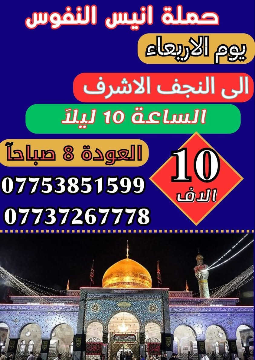 #_حملة_انيس_النفوس_ع
*********** علي الربيعي
*********** واتساب 
#كل_عام_وانتم_بالف_خير 
#عيد_الاضحى_المبارك 
⚜️⚜️⚜️⚜️⚜️⚜️⚜️⚜️⚜️⚜️
🔴🔴 #برنامج_يوم_الثلاثاء//
🔵 الثلاثاء سيارة 1 زيارة الى::-
    🕌 كربلاء المقدسة 🕌
النفر ( 8️⃣ آلاف ) مرجع
الذهاب الساعة الخامسة الفجر 
الرجوع حسب الاتفاق 
⚜️⚜️⚜️⚜️⚜️⚜️⚜️⚜️⚜️⚜️
🔵 الثلاثاء سيارة 2 زيارة الى::-
    🛕 النجف الاشرف 🛕
النفر ( 🔟 الالف ) مرجع
الذهاب الساعة التاسعة ليلا 
الرجوع الساعة التاسعة صباحا 
⚜️⚜️⚜️⚜️⚜️⚜️⚜️⚜️⚜️⚜️
🔴🔴 #برنامج_يوم_الاربعاء//
🔵 الاربعاء سيارة 1 زيارة الى::-
    🛕 النجف الاشرف 🛕
النفر ( 🔟 الالف ) مرجع
الذهاب الساعة التاسعة ليلا 
الرجوع الساعة التاسعة صباحا 
⚜️⚜️⚜️⚜️⚜️⚜️⚜️⚜️⚜️⚜️
🔵 الاربعاء سيارة 2 زيارة الى::-
    🛕 كربلاء المقدسة 🛕
النفر ( 7️⃣ آلاف ) مرجع
الذهاب الساعة الواحدة ظهرا 
الرجوع حسب الاتفاق 
⚜️⚜️⚜️⚜️⚜️⚜️⚜️⚜️⚜️⚜️
🔵 الاربعاء سيارة 3 زيارة الى::-
    🛕 الامامين الكاظمين ع 🛕
النفر ( 3️⃣ الالف ) مرجع
الذهاب الساعة الثالثة مساءآ 
الرجوع حسب الاتفاق 
⚜️⚜️⚜️⚜️⚜️⚜️⚜️⚜️⚜️⚜️
🔴🔴 #برنامج_يوم_الخميس//
🔵 الخميس سيارة 1 زيارة الى::-
    🛕 كربلاء المقدسة 🛕
النفر ( 7️⃣ آلاف ) مرجع
الذهاب الساعة الواحدة ظهرا 
الرجوع حسب الاتفاق 
⚜️⚜️⚜️⚜️⚜️⚜️⚜️⚜️⚜️⚜️
🔵 الخميس سيارة 2 زيارة الى::-
    🛕 كربلاء المقدسة 🛕
النفر ( 7️⃣ الالف ) مرجع
الذهاب الساعة الثامنة ليلا 
الرجوع بعد صلاة الفجر 
⚜️⚜️⚜️⚜️⚜️⚜️⚜️⚜️⚜️⚜️
🔵 الخميس سيارة 3 زيارة الى::-
    🛕 النجف الاشرف 🛕
النفر ( 🔟 الالف ) مرجع
الذهاب الساعة التاسعة ليلا 
الرجوع الساعة التاسعة صباحا 
⚜️⚜️⚜️⚜️⚜️⚜️⚜️⚜️⚜️⚜️
🔴🔴 #برنامج_يوم_الجمعة//
🔵 الجمعة سيارة 1 زيارة الى::-
    🛕 النجف الاشرف 🛕
النفر ( 🔟 آلاف ) مرجع
الذهاب الساعة التاسعة ليلا 
الرجوع الساعة التاسعة صباحا 
⚜️⚜️⚜️⚜️⚜️⚜️⚜️⚜️⚜️⚜️
🔵 الجمعة سيارة 2 زيارة الى::-
    🛕 كربلاء المقدسة 🛕
النفر ( 7️⃣ آلاف ) مرجع
الذهاب الساعة الواحدة ظهرا 
الرجوع حسب الاتفاق 
⚜️⚜️⚜️⚜️⚜️⚜️⚜️⚜️⚜️⚜️
🔵 الجمعة سيارة 3 زيارة الى::-
    🛕 الامامين الكاظمين ع 🛕
النفر ( 3️⃣ الالف ) مرجع
الذهاب الساعة الثالثة مساءآ 
الرجوع حسب الاتفاق 
⚜️⚜️⚜️⚜️⚜️⚜️⚜️⚜️⚜️⚜️
للحجز والاستفسار اتصال أو مراسلة واتساب 
***********
ومن الله التوفيق
@إشارة
