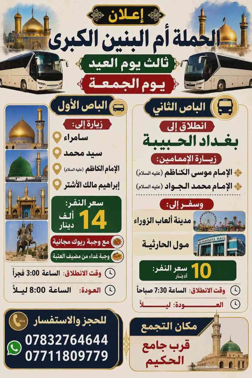 مقدمة ايـامـكـم سـعـيـده وكـل عـام وانـتـم بـخـيـر

​🚌 معلومات الحجز والتجمع (ثابتة لكل الرحلات):
​مكان التجمع: قرب جامع الحكيم.
​للحجز والاستفسار: 📞 *********** | 📞 ***********

​📆 أول يوم العيد (الأربعاء) - انطلاق باصين:
​الباص الأول: لإحياء صلاة العيد قرب أبا عبد الله الحسين - سفينة النجاة (كربلاء).
​الانطلاق: 4:00 صباحاً | العودة: بعد صلاة الظهر.
​السعر: 7,000 دينار.

​الباص الثاني (ذكرى موتاكم): زيارة أمير المؤمنين (النجف الأشرف).
​الانطلاق: 4:00 صباحاً | العودة: 2:00 ظهراً.
​السعر: 6,000 دينار.

​📆 ثاني يوم العيد (الخميس) - انطلاق 3 باصات:
​الباص الأول: زيارة + سفرة إلى بغداد الحبيبة (زيارة الإمام الكاظم ع + حلويات الهلالي + مدينة ألعاب الجزيرة).
​الانطلاق: 8:00 صباحاً | العودة: ليلاً.
​السعر: 10,000 دينار
.
​الباص الثاني: زيارة + تسيارة إلى كربلاء المقدسة (زيارة العتبات المقدسة + مدينة ألعاب النوارس).
​الانطلاق: 8:00 صباحاً | العودة: 10:00 ليلاً.
​السعر: 7,000 دينار.
​الباص الثالث: زيارة إلى كربلاء المقدسة (زيارة العتبات المقدسة).
​الانطلاق: 1:30 ظهراً | العودة: 9:30 ليلاً.
​السعر: 6,000 دينار.

​📆 ثالث يوم العيد (الجمعة) - انطلاق باصين:
​الباص الأول: زيارة إلى (سامراء، سيد محمد، الإمام الكاظم عليه السلام، إبراهيم مالك الأشتر).
​المميزات: مع وجبة ريوك مجانية + وجبة غداء من مضيف العتبة.
​الانطلاق: 3:00 فجراً | العودة: 8:00 ليلاً.
​السعر: 14,000 دينار.

​الباص الثاني: انطلاق إلى بغداد الحبيبة (زيارة الإمام موسى الكاظم والإمام محمد الجواد عليهما السلام) + سفرة إلى (مدينة ألعاب الزوراء، مول الحارثية).
​الانطلاق: 7:30 صباحاً | العودة: ليلاً.
​السعر: 10,000 دينار.

​📆 رابع يوم العيد (السبت) - انطلاق باصين:
​الباص الأول: زيارة + سفرة (زيارة السيد يوشع - الناصرية + أهوار الجبايش).
​المميزات: مع وجبة ريوك مجانية.
​الانطلاق: 5:00 صباحاً | العودة: عصراً.
​السعر: 13,000 دينار
.
​الباص الثاني: زيارة كربلاء + العلوية الشريفة (شريفة بنت الحسن).
​الانطلاق: 1:30 ظهراً | العودة: ليلاً.
​السعر: 7,000 دينار.

