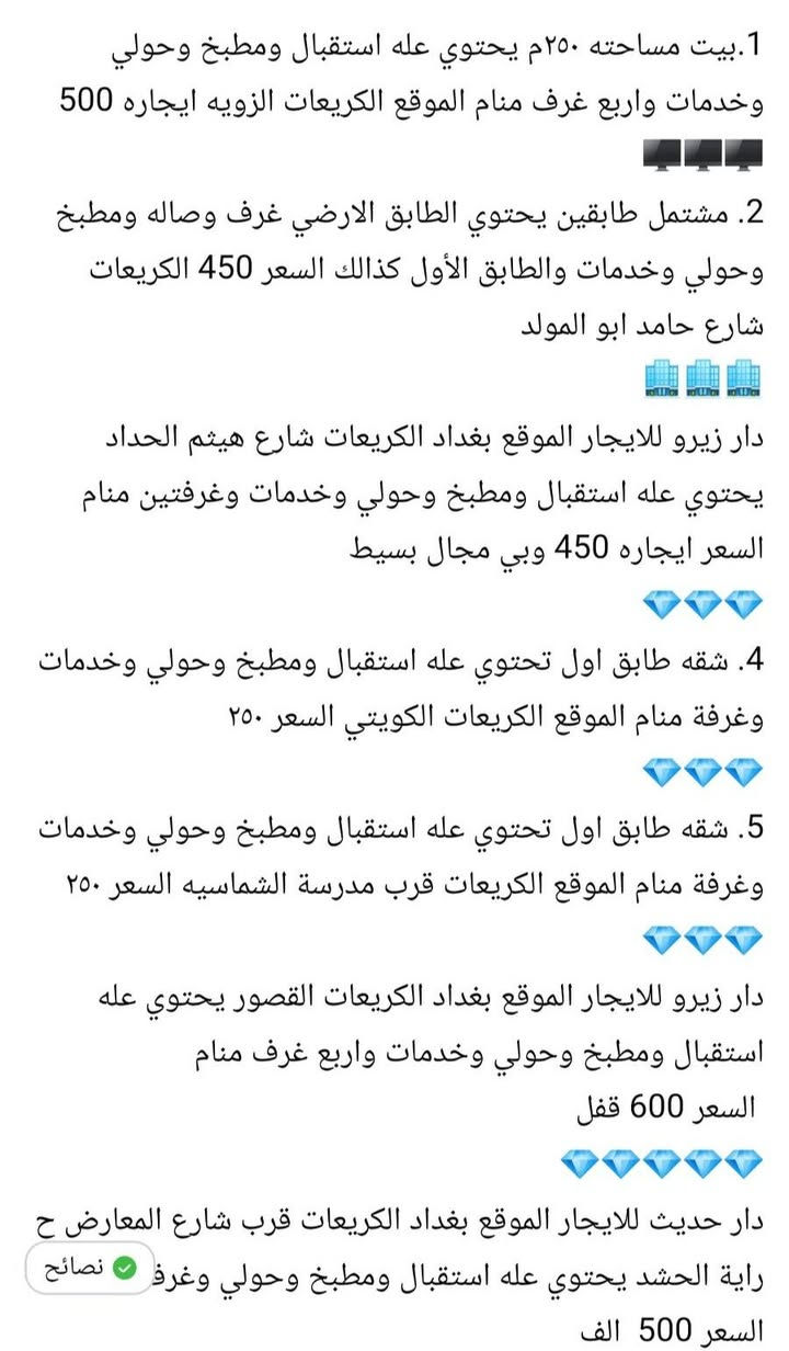 عروضنه مختلفه للايجار للايجار الموقع بغداد الكريعات 
مكتب سيد الاوصياء للعقارات 💎 💎 💎 

1.بيت مساحته ٢٥٠م يحتوي عله استقبال ومطبخ وحولي وخدمات واربع غرف منام الموقع الكريعات الزويه ايجاره 500
🖥🖥🖥
2. مشتمل طابقين يحتوي الطابق الارضي غرف وصاله ومطبخ وحولي وخدمات والطابق الأول كذالك السعر 450 الكريعات شارع حامد ابو المولد 
🏢🏢🏢
دار زيرو للايجار الموقع بغداد الكريعات شارع هيثم الحداد يحتوي عله استقبال ومطبخ وحولي وخدمات وغرفتين منام السعر ايجاره 450 وبي مجال بسيط 
💎💎💎
4. شقه طابق اول تحتوي عله استقبال ومطبخ وحولي وخدمات وغرفة منام الموقع الكريعات الكويتي السعر ٢٥٠ 
💎💎💎
5. شقه طابق اول تحتوي عله استقبال ومطبخ وحولي وخدمات وغرفة منام الموقع الكريعات قرب مدرسة الشماسيه السعر ٢٥٠
💎💎💎
دار زيرو للايجار الموقع بغداد الكريعات القصور يحتوي عله استقبال ومطبخ وحولي وخدمات واربع غرف منام
 السعر 600 قفل 
💎💎💎💎💎
دار حديث للايجار الموقع بغداد الكريعات قرب شارع المعارض ح راية الحشد يحتوي عله استقبال ومطبخ وحولي وغرفتين منام السعر 500  الف
الاستفسار اكثر عله الارقام التاليه 
مكتب سيد الاوصياء للعقارات 
*********** علي حيدر 
***********

*********** ملأ علي

