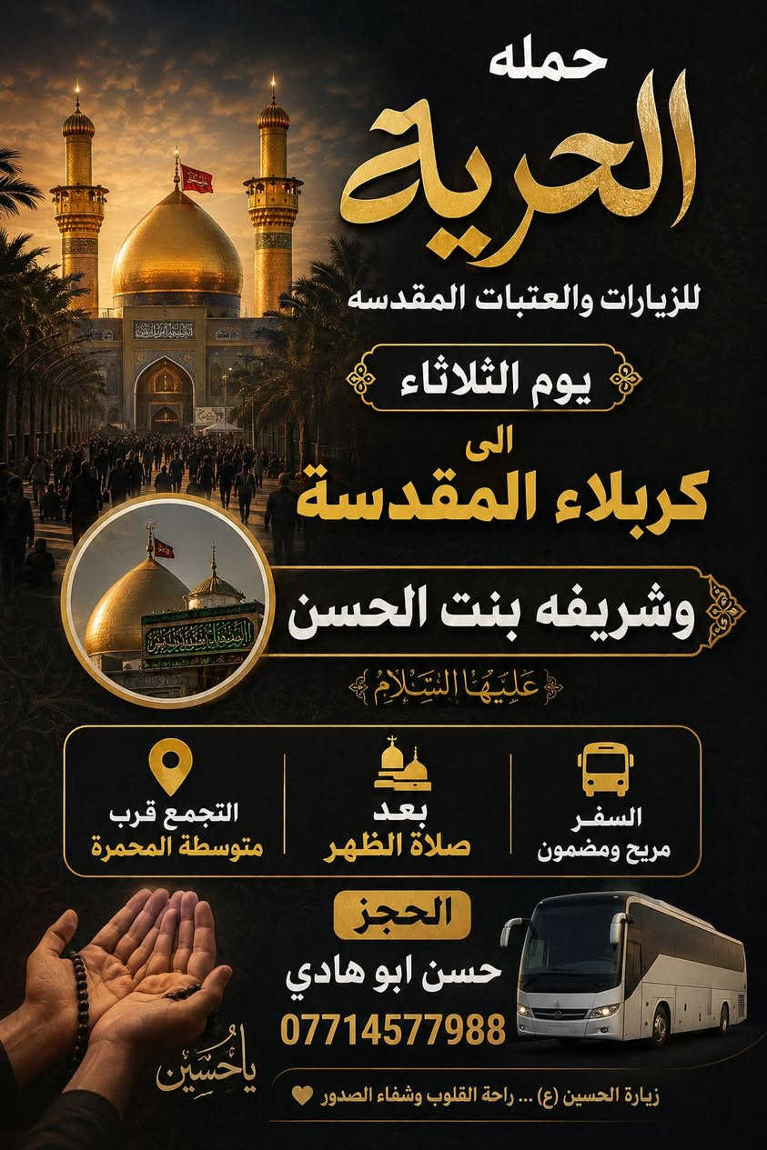 بسم الله الرحمن الرحيم 
تعلن حملة الحرية للزيارات والعتبات المقدسة عن تسيير رحلتها المباركة المتوجهة إلى:

​الوجهة: كربلاء المقدسة 🕌 ومرقد العلوية شريفة بنت الحسن (عليها السلام) 🍃.
​الموعد: يوم الثلاثاء 
​وقت الانطلاق: مباشرة بعد صلاة الظهر.
​مكان التجمع: قرب مدرسة متوسطة المحمرة 

للحجز 
​ حسن أبو هادي
​الرقم: *********** 📱

​"زيارة مقبولة وحوائج مقضية بمحمد وآل محمد"
نسأل الله أن يرزقنا وإياكم في الدنيا زيارتهم وفي الآخرة شفاعتهم. سارعوا بالحجز فالأماكن محدودة.. رافقتكم السلامة والدعاء 🤲✨.
