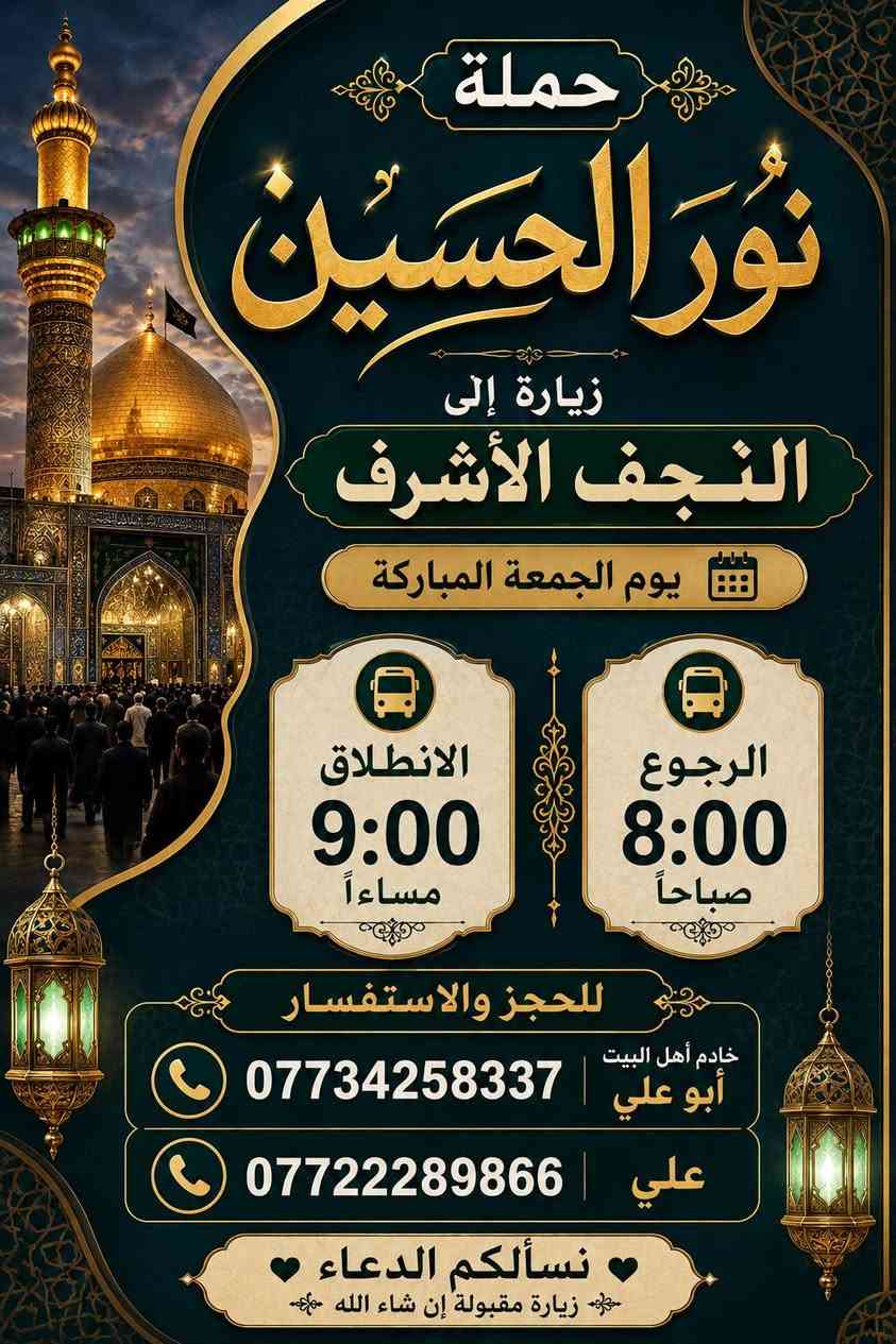 حمله نور الحسين 
يوم الجمعه زياره النجف الشرف
 [ نطلاق ساعه 9.00 مسائآ ]
[ رجوع ساعه 7.00 صباحآ ]
               يوم السبت
1 زياره العلويه شريفه + علي ابن الحسين + عمران ابن علي
نطلاق ساعه 1.00 ضهرآ.      سعر نفر [  6  ] مرجع

2 زياره الامام الكاظم + جامع براثه 
نطلاق ساعه 3.00 ضهرآ.    سعر نفر [ 3 ] مرجع

خادم أهل البيت ابو علي
***********
علي 
***********
