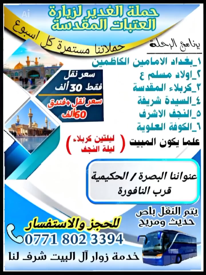 يا الله 
اللهم صل على محمد وآل محمد 
#تعلن
#حملة_الغدير_لزيارة_العتبات_المقدسة
تاريخ الرحلة يصادف يوم الثلاثاء 3/31 
#سعر_رحلة_30الف فقط نقل 
#فندق_ونقل60ألف  
🟥 بغداد زيارة الامامين الكاظمين 
🟥 اولاد مسلم 
🟥 كربلاء المقدسة والمبيت فيها ليلتين 
🟥 العلوية شريفة 
🟥 النجف الاشرف والمبيت ليلة واحدة 
🟥 الكوفة العلوية 
والعودة يوم السبت إلى البصرة الحبيبة. 
✅ التسجيل مفتوح
للحجز والاستفسار 
‏‪0771 802 3394
☎️/واتساب او اتصال 
عنواننا البصرة الحكيميه قرب النافورة
