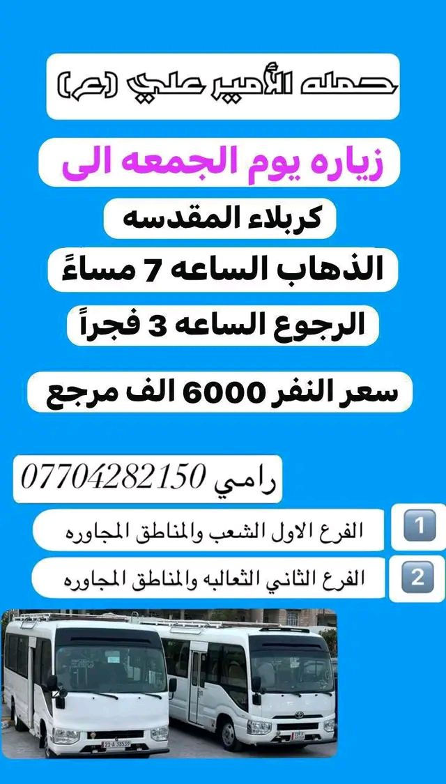 #_حمله_الامير_علي(ع) لزيارة العتبات المقدسه 

للحجز والاستفسار *********** رامي                           ~~~~~~~~~~~~~~~~~~~~~~~~~~~~~                                   

               #جدول_الحمله_الاسبوعي
_____________________________________

#برنامج_خاص_بيوم_الاربعاء_المصادف1_4

زياره الى #امام_موسى_الكاظم

الذهاب الساعه 4 عصرا 

والرجوع الساعه 8 مساءً

سعر النفر 2000 دينار مرجع

______________________________________

#برنامج_خاص_بيوم_الخميس_المصادف2_4

‏زيارة إلى #كربلاء_المقدسة

 الذهاب الساعه 1 ضهراً 

والرجوع  الساعه 9 ليلاً

 سعر النفر 6000 الف مرجع

______________________________________

#برنامج_خاص_بيوم_الخميس__المصادف2_4

‏زيارة إلى #كربلاء_المقدسه

 الذهاب الساعه 7 مساءً 

والرجوع  الساعه 3 فجراً

 سعر النفر 6000 الف مرجع

______________________________________

#برنامج_خاص_بيوم_الخميس_المصادف2_4

#النجف_الاشرف_ومقبرة_ومقبرة_وادي_السلام

الذهاب الساعه 10 ليلاً  

والرجوع الساعه 8 صباحاً

سعر النفر 10 الف مرجع 

_____________________________________

#برنامج_خاص_بيوم_الجمعه_المصادف3_4

#النجف_الاشرف_ومقبرة_ومقبرة_وادي_السلام

الذهاب الساعه 5 فجراً

والرجوع الساعه 2 ضهراً

سعر النفر 10 الف مرجع 

______________________________________

#برنامج_خاص_بيوم_الجمعه_المصادف3_3

زياره الى #كربلاء_المقدسه_والعلويه_شريفه

الذهاب الساعه 1 ضهراً 

والرجوع الساعه 12ليلاً

سعر النفر 8000 الف مرجع 

______________________________________

#برنامج_خاص_بيوم_الجمعه_المصادف3_4

زيارة الى #كربلاء_المقدسه

الذهاب الساعه 7مساءً

والرجوع الساعه 3 فجرا 

سعر النفر 6000 الف مرجع 

______________________________________

#برنامج_خاص_بيوم_الجمعه_المصادف3_4

زياره الى #النجف_الاشرف 

الذهاب الساعه 10ليلاً 

والرجوع  الساعه 9 صباحاً

سعر النفر 10 الف مرجع

____________________________________

#برنامج_خاص_بيوم_السبت_المصادف4_4

زياره الى #سامراء_سيد_محمد_شيخ_ابراهيم_ابن_مالك_الاشتر

الذهاب الساعه 9 صباحاً

والرجوع حسب الاتفاق 

سعر النفر 8000 الف مرجع 

_____________________________________

#برنامج_خاص_بيوم_السبت_المصادف4_4

زياره الى #امام_موسى_الكاظم

الذهاب الساعه 4عصراً

وال
