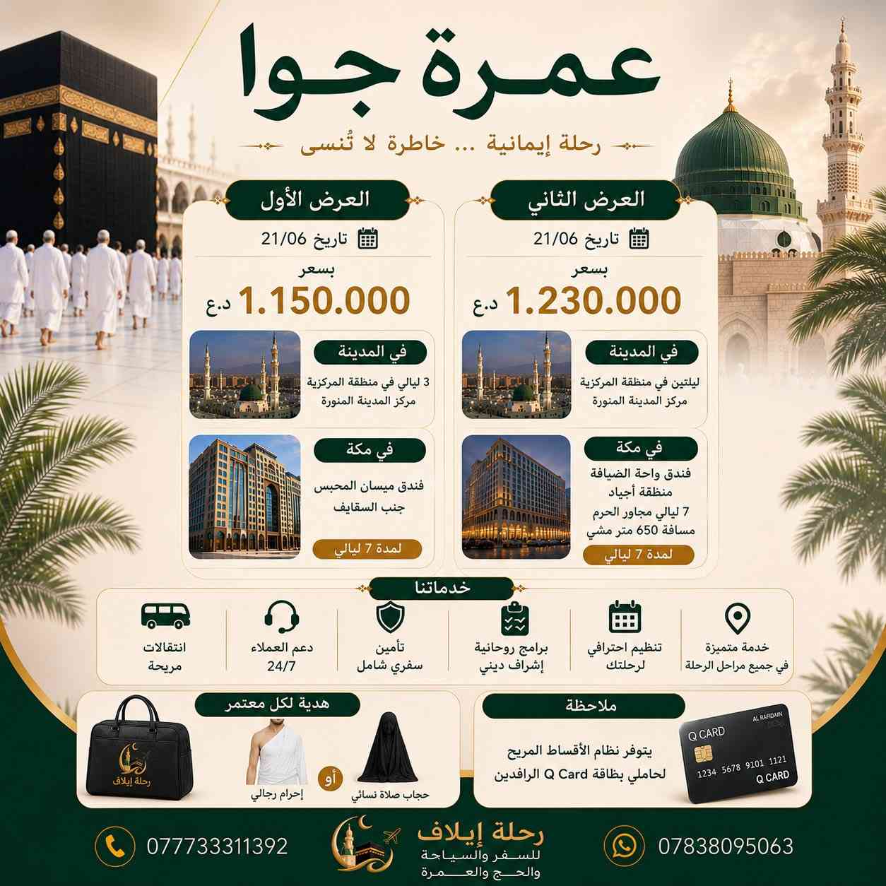 ﴿وَأَذِّن فِي النَّاسِ بِالْحَجِّ يَأْتُوكَ رِجَالًا﴾.. ابدأ عامك الجديد في رحاب الحرمين الشريفين! 🕌✨
تعلن شركة (رحلة إيلاف للسفر والسياحة والحج والعمرة) عن فتح باب الحجز لرحلات العمرة البرية المباركة لشهر محرم الحرام (تاريخ الانطلاق 20/06). برامج متميزة ومريحة جداً بانتظاركم لتأدية المناسك براحة بال تامة. 👇

🚌 تفاصيل العروض والأسعار (براً):

🟢 العرض الأول: بسعر 580,000 د.ع

في المدينة المنورة: إقامة ليلتين في المنطقة المركزية (مركز المدينة المنورة).

في مكة المكرمة: إقامة لمدة 7 ليالي في (فندق ميسان المحبس - جنب السقايف).

🔵 العرض الثاني: بسعر 650,000 د.ع

في المدينة المنورة: إقامة ليلتين في المنطقة المركزية (مركز المدينة المنورة).

في مكة المكرمة: إقامة لمدة 7 ليالي في (فندق واحة الضيافة - منطقة أجياد)، مسافة 650 متر مشي مجاور الحرم.

⚠️ ملاحظات البرامج والوجبات:

طبيعة البرنامج: الأسعار المذكورة أعلاه هي بدون طعام.

إضافة الطعام: في حال رغبتكم بإضافة الوجبات (فطور + غداء)، يضاف مبلغ 100 دولار فقط على سعر البرنامج الإجمالي.

💳 ملاحظة مهمة جداً (التسهيلات المالية):
يتوفر لدينا نظام الأقساط المريح لجميع المعتمرين من حاملي بطاقة كي كارد (Q Card) الرافدين! سافر الآن وتعبد براحة بال وسدد براحتك.

🎁 خدماتنا المتميزة المشمولة لكل معتمر:

نقل بري مريح جداً بأحدث الباصات السياحية المكيفة.

إنجاز تأشيرات العمرة بالسيستم وتأمين سفري شامل.

برامج روحانية متميزة وتنظيم احترافي بإشراف ديني متخصص يرافقكم طوال الرحلة.

هدية لكل معتمر: (حقيبة رحلة إيلاف الفاخرة + إحرام رجالي أو حجاب صلاة نسائي).

📍 موقع الشركة: بغداد - الدورة (البوعيثة - مجاور فلافل لبنان).
📞 للحجز والاستفسار الفوري هاتفياً أو واتساب: *********** | ***********
